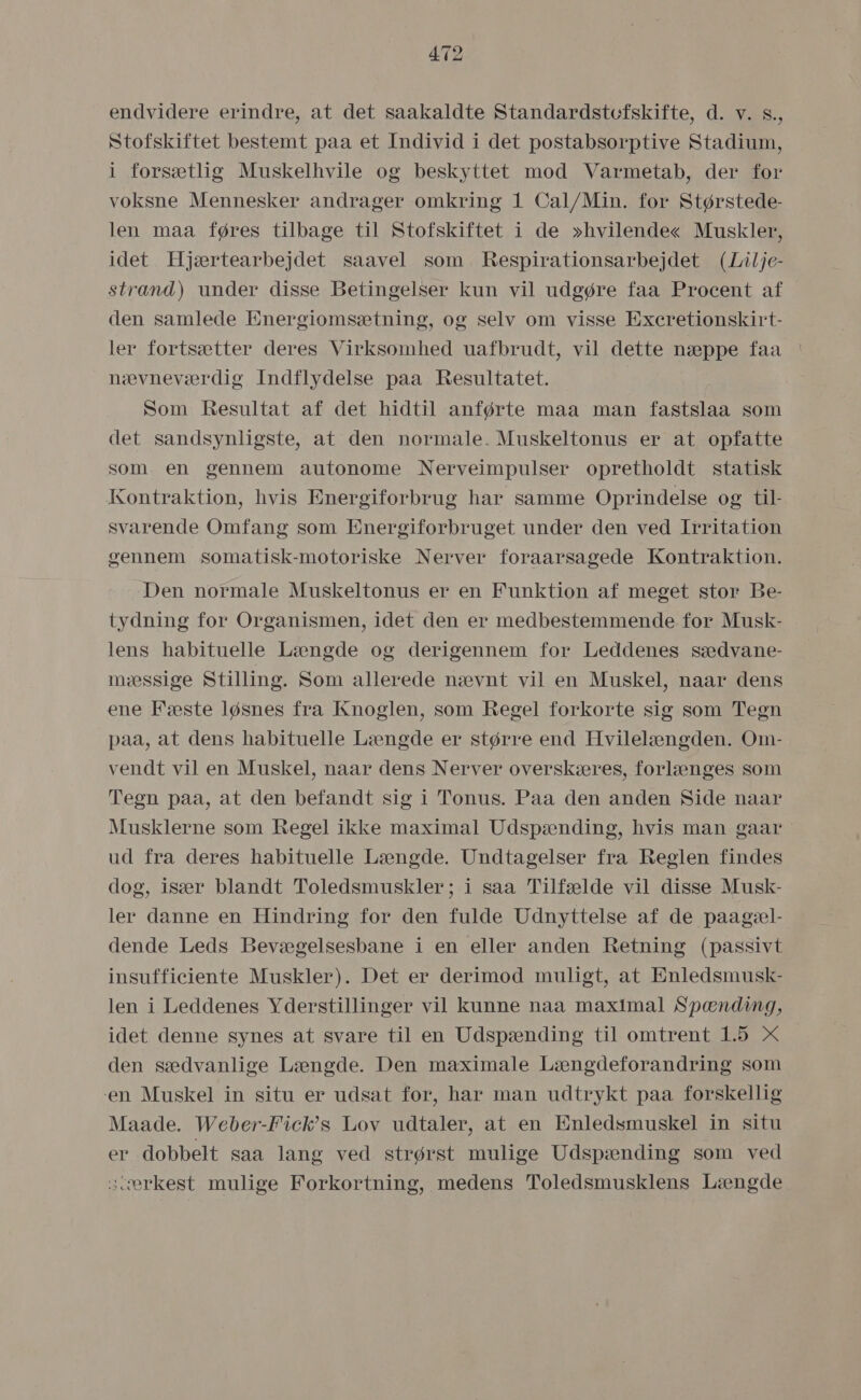 endvidere erindre, at det saakaldte Standardstofskifte, d. v. s., Stofskiftet bestemt paa et Individ i det postabsorptive Stadium, i forsætlig Muskelhvile og beskyttet mod Varmetab, der for voksne Mennesker andrager omkring 1 Cal/Min. for Størstede- len maa føres tilbage til Stofskiftet i de »hvilende« Muskler, idet Hjærtearbejdet saavel som Respirationsarbejdet (Lilje- strand) under disse Betingelser kun vil udgøre faa Procent af den samlede Energiomsætning, og selv om visse Excretionskirt- ler fortsætter deres Virksomhed uafbrudt, vil dette næppe faa nævneværdig Indflydelse paa Regultatet. Som Resultat af det hidtil anførte maa man fastslaa som det sandsynligste, at den normale. Muskeltonus er at opfatte som. en gennem autonome Nerveimpulser opretholdt statisk Kontraktion, hvis Energiforbrug har samme Oprindelse og til- svarende Omfang som Energiforbruget under den ved Irritation gennem somatisk-motoriske Nerver foraarsagede Kontraktion. Den normale Muskeltonus er en Funktion af meget stor Be- tydning for Organismen, idet den er medbestemmende for Musk- lens habituelle Længde og derigennem for Leddeneg sædvane- mæssige Stilling. Som allerede nævnt vil en Muskel, naar dens ene Fæste løsnes fra Knoglen, som Regel forkorte sig som Tegn påa, at dens habituelle Længde er større end Hvilelængden. Om- vendt vil en Muskel, naar dens Nerver overskæres, forlænges som Tegn påa, at den befandt sig i Tonus. Påa den anden Side naar Musklerne som Regel ikke måaximal Udspænding, hvis man gaar ud fra deres habituelle Længde. Undtagelser fra Reglen findes dog, især blandt Toledsmuskler; i såa Tilfælde vil disse Musk- ler danne en Hindring for den fulde Udnyttelse af de paagæl- dende Leds Bevægelsesbane i en eller anden Retning (passivt insufficiente Muskler). Det er derimod muligt, at Enledsmusk- len i Leddenes Yderstillinger vil kunne naa maximal Spænding, idet denne synes at svare til en Udspænding til omtrent 1.5 X den sædvanlige Længde. Den måaximale Længdeforandring som en Muskel in situ er udsat for, har man udtrykt paa forskellig Maade. Weber-Fick”s Lov udtaler, at en Enledsmuskel in situ er dobbelt saa lang ved strørst mulige Udspænding som ved scærkest mulige Forkortning, medens Toledsmusklens Længde