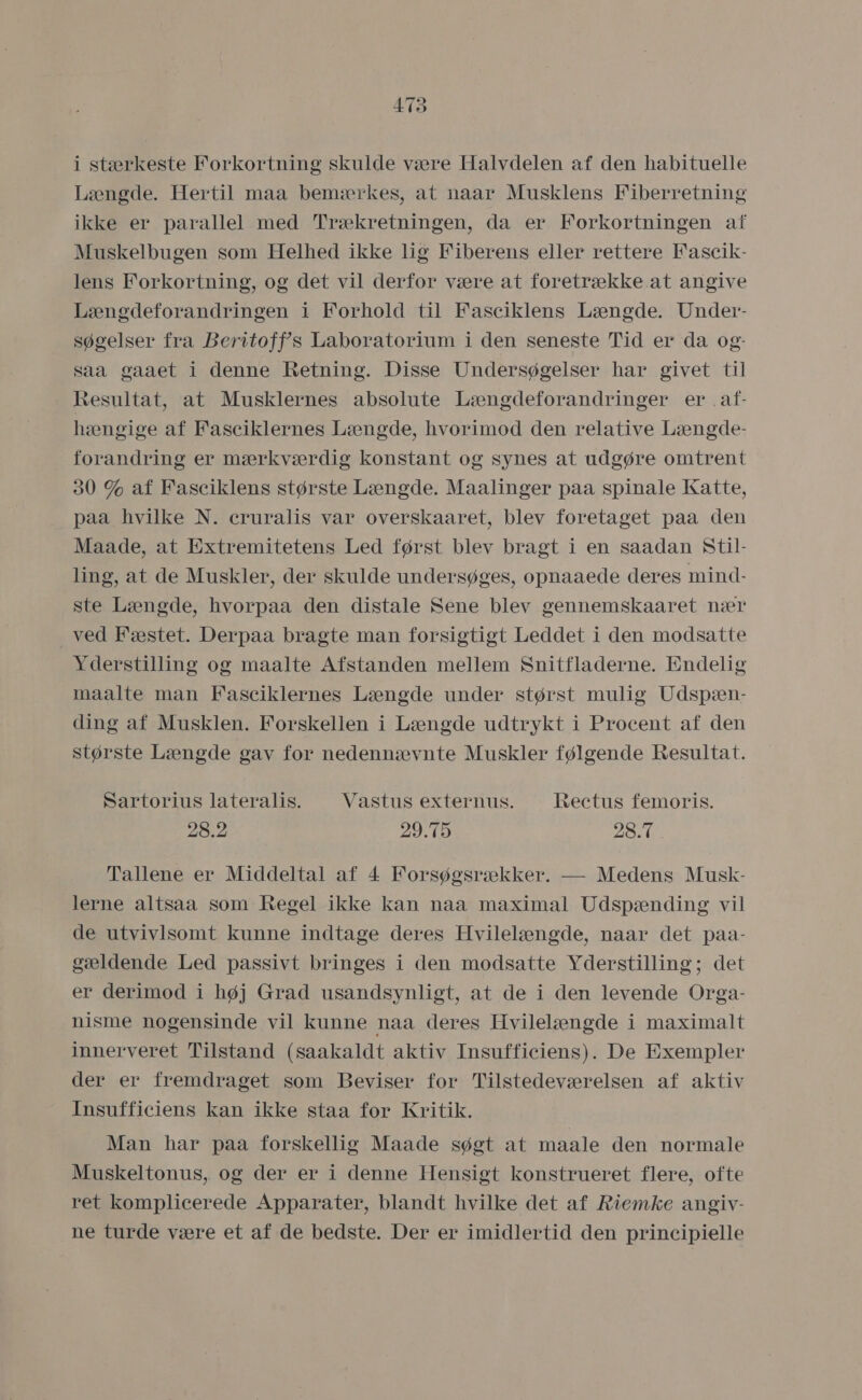 i stærkeste Forkortning skulde være Halvdelen af den habituelle Længde. Hertil maa bemærkes, at naar Musklens Fiberretning ikke er parallel med Trækretningen, da er Forkortningen af Muskelbugen som Helhed ikke lig Fiberens eller rettere Fascik- lens Forkortning, og det vil derfor være at foretrække at angive Længdeforandringen i Forhold til Fasciklens Længde. Under- søgelser fra Beritoffs Laboratorium i den seneste Tid er da og- saa gaaet i denne Retning. Disse Undersøgelser har givet til Resultat, at Musklernes absolute Længdeforandringer er, af- hængige af Fasciklernes Længde, hvorimod den relative Længde- forandring er mærkværdig konstant og synes at udgøre omtrent 30 % af Fasciklens største Længde. Maalinger påa spinale Katte, påa hvilke N. cruralis var overskaaret, blev foretaget paa den Maade, at Extremitetens Led først blev bragt i en saadan Stil- ling, at de Muskler, der skulde undersøges, opnaaede deres mind- ste Længde, hvorpaa den distale Sene blev gennemskaaret nær ved Fæstet. Derpaa bragte man forsigtigt Leddet i den modsatte Yderstilling og maalte Afstanden mellem Snitfladerne. Endelig maalte man Fasciklernes Længde under størst mulig Udspæn- ding af Musklen. Forskellen i Længde udtrykt i Procent af den største Længde gav for nedennævnte Muskler følgende Resultat. Sartorius lateralis. Vastus externus. Rectus femoris. 28: 2 29.75 28.7 Tallene er Middeltal af 4 Forsøgsrækker. — Medens Musk- lerne altsaa som Regel ikke kan nåa maximal Udspænding vil de utvivlsomt kunne indtage deres Hvilelængde, naar det paa- gældende Led passivt bringes i den modsatte Yderstilling; det er derimod i høj Grad usandsynligt, at de i den levende Orga- nisme nogensinde vil kunne naa deres Hvilelængde i maximalt innerveret Tilstand (saakaldt aktiv Insufficiens). De Exempler der er fremdraget som Beviser for Tilstedeværelsen af aktiv Insufficiens kan ikke staa for Kritik. Man har paa forskellig Maade søgt at maale den normale Muskeltonus, og der er i denne Hensigt konstrueret flere, ofte ret komplicerede Apparater, blandt hvilke det af Riemke angiv- ne turde være et af de bedste. Der er imidlertid den principielle