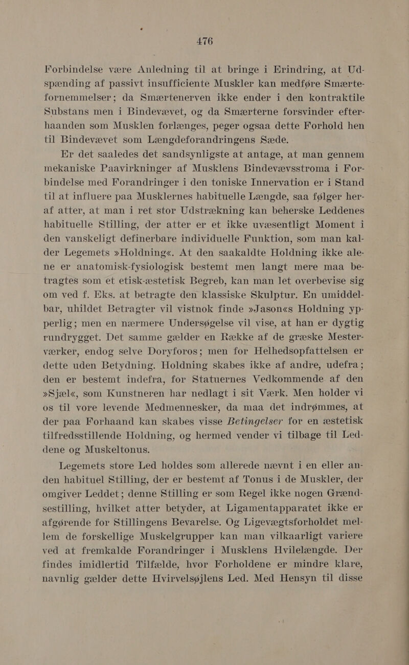 Forbindelse være Anledning til at bringe i Erindring, at Ud- spænding af passivt insufficiente Muskler kan medføre Smærte- fornemmelser; da Smærtenerven ikke ender i den kontraktile Substans men i Bindevævet, og da Smærterne forsvinder efter- haanden som Musklen forlænges, peger ogsaa dette Forhold hen til Bindevævet som Længdeforandringens Sæde. Er det saaledes det sandsynligste at antage, at man gennem mekaniske Paavirkninger af Musklens Bindevævsstroma i For- bindelse med Forandringer i den toniske Innervation er i Stand til at influere påa Musklernes haåbituelle Længde, såa følger her- af atter, at man i ret stor Udstrækning kan beherske Leddenes håbituelle Stilling, der atter er et ikke uvæsentligt Moment i den vanskeligt definerbåre individuelle Funktion, som man kal- der Legemets »Holdning«. At den saakaldte Holdning ikke ale- ne er anatomisk-fysiologisk bestemt men langt mere maa be- tragtes som et etisk-æstetisk Begreb, kan man let overbevise sig om ved f. Eks. åt betragte den klassiske Skulptur. En umiddel- bar, uhildet Betragter vil vistnok finde »Jason«s Holdning yp- perlig; men en nærmere Undersøgelse vil vise, at han er dygtig rundrygget. Det samme gælder en Række af de græske Mester- værker, endog selve Doryforos; men for Helhedsopfattelsen er dette uden Betydning. Holdning skabes ikke af andre, udefra; den er bestemt indefra, for Statuernes Vedkommende af den »Sjæl«, som Kunstneren har nedlagt i sit Værk. Men holder vi os til vore levende Medmennesker, da måa det indrømmes, at der paa Forhaand kan skabes visse Betingelser for en æstetisk tilfredsstillende Holdning, og hermed vender vi tilbage til Led- dene og Muskeltonus. Legemets store Led holdes som allerede nævnt i en eller an- den habituel Stilling, der er bestemt af Tonus i de Muskler, der omgiver Leddet; denne Stilling er som Regel ikke nogen Grænd- sestilling, hvilket atter betyder, at Ligamentapparatet ikke er afgørende for Stillingens Bevarelse. Og Ligevægtsforholdet mel- lem de forskellige Muskelgrupper kan man vilkaarligt variere ved at fremkalde Forandringer i Musklens Hvilelængde. Der findes imidlertid Tilfælde, hvor Forholdene er mindre klare, navnlig gælder dette Hvirvelsøjlens Led. Med Hensyn til disse