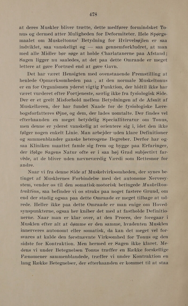 at deres Muskler bliver trætte, dette medfører formindsket To- nus og dermed atter Muligheden for Deformiteter. Hele Spørgs- maalet om Muskeltonus” Betydning for Hvirvelsøjlen er såa indviklet, saa vanskeligt og — såa gennemforkludret, at man med alle Midler bør søge at holde Charlatanerne påa Afstand ; Sagen ligger nu saaledes, at det paa dette Omraade er meget lettere at gøre Fortræd end at gøre Gavn. Det har været Hensigten med ovenstaaende Fremstilling at henlede Opmærksomheden påå , at den normale Muskeltonus er en for Organismen yderst vigtig Funktion, der hidtil ikke har været vurderet efter Fortjeneste, særlig ikke frå fysiologisk Side. Der er et grelt Misforhold mellem Betydningen af de Afsnit af Muskellæren, der hår fundet Naade for de fysiologiske Lære- bogsforfatteres Øjne, og dem, der lades uomtalte. Der findes vel efterhaanden en meget betydelig Specialliteratur om Tonus, men denne er yderst vanskelig at orientere sig i, idet den ikke følger nogen enkelt Linie. Man åarbejder-uden klåre Definitioner og sammenblander ganske heterogene Begreber. Derfor hår og- saa Kliniken maattet famle sig frem og bygge paa Erfaringer, der ifølge Sagens Natur ofte er i såa høj Grad subjectivt far- væde, at de bliver uden nævneværdig Værdi som Rettesnor for andre. Naar vi fra denne Side af Muskelvirksomheden, der synes be- tinget af Musklernes Forbindelse med det autonome Nervesy- stem, vender os til den somatisk-motorisk betingede Muskelkon- traktion, saa befinder vi os straks paa noget fastere Grund, om end der stadig ogsaa paa dette Omraade er meget tilbage at ud- rede. Heller ikke påa dette Omraade er man enige om Hoved- synspunkterne, ogsaa her kniber det med at fastholde Definitio- nerne. Naar man er klar over, at den Proces, der foregaar i Musklen efter alt at dømme er den samme, hvadenten Musklen innerveres autonomt eller somatisk, da kan det meget vel for- svares at kalde den førstnævnte Virksomhed for Tonus og den sidste for Kontraktion. Men hermed er Sagen ikke klaret. Me- dens vi under Betegnelsen Tonus træffer en Række forskellige Fænomener sammenblandede, træffer vi under Kontraktion en lang Række Betegnelser, der efterhaanden er kommet til at staa