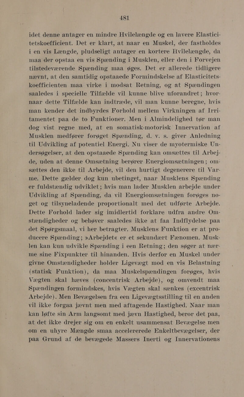 idet denne antager en mindre Hvilelængde og en lavere Elastici- tetskoefficient. Det er klart, at naar en Muskel, der fastholdes i en vis Længde, pludseligt antager en kortere Hvilelængde, da maa der opstaa en vis Spænding i Musklen, eller den i Forvejen tilstedeværende Spænding maa øges. Det er allerede tidligere nævnt, at den samtidig opstaaede Formindskelse af Elasticitets- koefficienten maa virke i modsat Retning, og at Spændingen saaledes i specielle Tilfælde vil kunne blive uforandret; hvor- naar dette Tilfælde kan indtræde, vil man kunne beregne, hvis man kender det indbyrdes Forhold mellem Virkningen af Irri- tamentet paa de to Funktioner. Men i Almindelighed tør man dog vist regne med, at en somatisk-motorisk Innervation af Musklen medfører forøget Spænding, d. v. s. giver Anledning til Udvikling af potentiel Energi. Nu viser de myotermiske Un- dersøgelser, at den opstaaede Spænding kan omsættes til Arbej- de, uden at denne Omsætning berører Energiomsætningen ; om- sættes den ikke til Arbejde, vil den hurtigt degenerere til Var- me. Dette gælder dog kun ubetinget, naar Musklens Spænding er fuldstændig udviklet; hvis man lader Musklen arbejde under Udvikling af Spænding, da vil Energiomsætningen forøges no- get og tilsyneladende proportionalt med det udførte Arbejde. Dette Forhold lader sig imidlertid forklare udfra andre Om- stændigheder og behøver saaledes ikke at faa Indflydelse påa .det Spørgsmaal, vi her betragter. Musklens Funktion er at pro- ducere Spænding; »Arbejdet« er et sekundært Fænomen. Musk- len kan kun udvikle Spænding i een Retning; den søger at nær- me sine Fixpunkter til hinanden. Hvis derfor en Muskel under givne Omstændigheder holder Ligevægt mod en vis Belastning (statisk Funktion), da måa Muskelspændingen forøges, hvis Vægten skal hæves (concentrisk Arbejde), og omvendt maa Spændingen formindskes, hvis Vægten skal sænkes (excentrisk Arbejde). Men Bevægelsen fra een Ligevægtsstilling til en anden vil ikke forgaa jævnt men med aftagende Hastighed. Naar man kan løfte sin Arm langsomt med jævn Hastighed, beror det paa, at det ikke drejer sig om en enkelt usammensat Bevægelse men om en uhyre Mængde småa accelererede Enkeltbevægelser, der påa Grund af de bevægede Massers Inerti og Innervationens