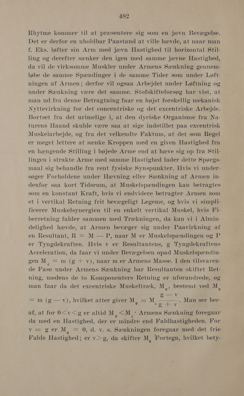 Rhytme kommer til åt præsentere sig som en jævn Bevægelse. Det er derfor en uholdbar Paastand at ville hævde, at naar man f. Eks. løfter sin Arm med jævn Hastighed til horizontal Stil- ling og derefter sænker den igen med samme jævne Hastighed, da vil de virksomme Muskler under Armens Sænkning gennem- løbe de samme Spændinger i de samme Tider som under Løft- ningen af Armen; derfor vil ogsaa Arbejdet under Løftning og under Sænkning være det samme. Stofskifteforsøg har vist, at man ud fra denne Betragtning faar en højst forskellig mekanisk Nyttevirkning for det concentriske og det excentriske Arbejde. Bortset fra det urimelige i, at den dyriske Organisme fra Na- turens Haand skulde være saa at sige indstillet paa excentrisk Muskelarbejde, og fra det velkendte Faktum, at det som Regel er meget lettere at sænke Kroppen med en given Hastighed fra en hængende Stilling i bøjede Arme end at hæve sig op fra Stil- lingen i strakte Arme med samme Hastighed lader dette Spørgs- maal sig behandle fra rent fysiske Synspunkter. Hvis vi under- søger Forholdene under Hævning eller Sænkning af Armen in- denfor såa kort Tidsrum, at Muskelspændingen kan betragtes som en konstant Kraft, hvis vi endvidere betragter Armen som et i vertikal Retning frit bevægeligt Legeme, og hvis vi simpli- ficerer Muskelsynergien til en enkelt vertikal Muskel, hvis Fi- berretning falder sammen med Trækningen, da kan vi i Almin- delighed hævde, at Armen bevæger sig under Paavirkning af en Resultant, KR = M — P, naar M er Muskelspændingen og P er Tyngdekraften. Hvis v er Resultantens, g Tyngdekraftens Acceleration, da faar vi under Bevægelsen opad Muskelspændin- gen M, = m (g + v), naar m er Armens Masse. I den tilsvaren- de Fåse under Armens Sænkning har Resultanten skiftet Ret- ning, medens de to Komponenters Retning er uforandrede, og man faar da det excentriske Muskeltræk, M,, bestemt ved M, | Go sereee V . . oa = m (g — v), hvilket atter giver M == M — &gt;» 72 » e co (a] . Man ser her- V af, at for O&lt;v&lt;g er altid M &lt;M + Armens Sænkning foregaar da med en Hastighed, der er mindre end Faldhastigheden. For væ ger M =0,-d. vs8sænkningen foregaaritedidet frie Falds Hastighed; er v&gt;g, da skifter M, Fortegn, hvilket bety- &gt;)
