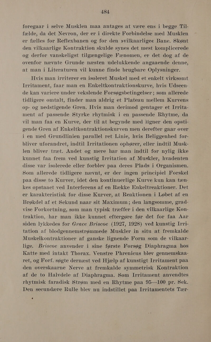 foregaar i selve Musklen måa antages at være ens i begge Til- fælde, da det Nevron, der er i direkte Forbindelse med Musklen er fælles for Reflexbanen og for den »vilkaarlige« Bane. Skønt den vilkaarlige Kontraktion skulde synes det mest komplicerede og derfor vanskeligst tilgængelige Fænomen, er det dog af de ovenfor nævnte Grunde næsten udelukkende angaaende denne, at man i Literaturen vil kunne finde brugbare Oplysninger. Hvis man irriterer en isoleret Muskel med et enkelt virksomt - Irritament, faar man en Enkeltkontraktionskurve, hvis Udseen- de kan variere under vekslende Forsøgsbetingelser ; som allerede tidligere omtalt, finder man aldrig et Plateau mellem Kurvens op- og nedstigende Gren. Hvis man derimod gentager et Irrita- ment af passende Styrke rhytmisk i en passende Rhytme, da vil man faa en Kurve, der til at begynde med ligner den opsti- gende Gren af Enkeltkontraktionskurven men derefter gaar over i en med Grundlinien parallel ret Linie, hvis Beliggenhed for- bliver uforandret, indtil Irritationen ophører, eller indtil Musk- len bliver træt. Andet og mere hår man indtil for nylig ikke kunnet faa frem ved kunstig Irritation af Muskler, hvadenten disse var isolerede eller forblev påa deres Plads i Organismen. Som allerede tidligere nævnt, er der ingen principiel Forskel paa disse to Kurver, idet den kontinuerlige Kurve kun kan tæn- kes opstaaet ved Interferens af en Række Enkeltreaktioner. Det er karakteristisk for disse Kurver, at Reaktionen i Løbet af en Brøkdel af et Sekund naar sit Maximum; den langsomme, graåad- vise Forkortning, som man typisk træffer i den vilkaarlige Kon- traktion, har man ikke kunnet eftergøre før det for faa Aar siden lykkedes for Grace Briscoe (1927, 1928) ved kunstig Irri- tation af blodgennemstrømmede Muskler in situ at fremkalde Muskelkontraktioner af ganske lignende Form som de vilkaar- lige. Briscoe anvender i sine første Forsøg Diaphragma hos Katte med intakt Thorax. Venstre Phrenicus blev gennemskaa- ret, og Forf. søgte dernæst ved Hjælp af kunstigt Irritament påa den overskaarne Nerve at fremkalde symmetrisk Kontraktion af de to Halvdele af Diaphragma. Som Irritament anvendtes rhytmisk faradisk Strøm med en Rhytme paa 95—100 pr. Sek. Den secundære Rulle blev nu indstillet påa Irritamentets Tær-