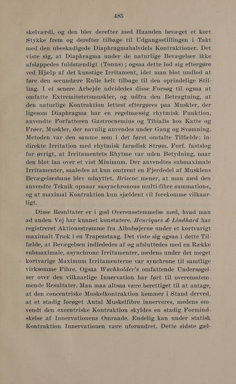 skelværdi, og den blev derefter med Håaanden bevæget et kort Stykke frem og derefter tilbage til Udgangsstillingen i Takt med den ubeskadigede Diaphragmahalvdels Kontraktioner. Det viste sig, at Diaphragma under de naturlige Bevægelser ikke. afslappedes fuldstændigt (Tonus) ; ogsaa dette lod sig eftergøre ved Hjælp af det kunstige Irritament, idet man blot undlod at føre den secundære Rulle helt tilbage til den oprindelige Stil- ling. I et. senere Arbejde udvidedes disse Forsøg til ogsaa at omfatte Extremitetetsmuskler, og udfra den Betragtning, at den naturlige Kontraktion lettest eftergøres paa Muskler, der ligesom Diaphragma har en regelmæssig rhytmisk Funktion, anvendte Forfatteren Gastrocnemius og Tibialis hos Katte og Frøer, Muskler, der navnlig anvendes under Gang og Svømning. Metoden var den samme som i det først omtalte Tilfælde: in- direkte Irritation med rhytmisk faradisk Strøm. Forf. fastslog for øvrigt, at Irritamentets Rhytme var uden Betydning, naar den blot laa over et vist Minimum. Der anvendtes submaximale Irritamenter, saaledes at kun omtrent en Fjerdedel af Musklens Bevægelsesbane blev udnyttet. Briscoe mener, at man med den anvendte Teknik opnaar »asynchronous multi-fibre summation«, og at maximal Kontraktion kun sjældent vil forekomme vilkaar- ligt. Disse Resultater er i god Overensstemmelse med, hvad man ad anden Vej har kunnet konstatere. Henriques d&amp; Lindhard har registreret Aktionsstrømme fra Albubøjerne under et kortvarigt maximalt Træk i en Trapezstang. Det viste sig ogsaa i dette Til- fælde, at Bevægelsen indlededes af og afsluttedes med en Række submaximale, asynchrone Irritamenter, medens under det meget kortvarige Maximum Irritamenterne var synchrone til samtlige virksomme Fibre. Ogsaa Wachholder's omfattende Undersøgel- ser over den vilkaarlige Innervation har ført til overensstem- mende Resultater. Man maa altsaa være berettiget til at antage, at den concentriske Muskelkontraktion kommer i Stand derved, at et stadig forøget Antal Muskelfibre innerveres, medens om- vendt den excentriske Kontraktion skyldes en stadig Formind- skelse af Innervationens Omraade. Endelig kan under statisk Kontraktion Innervationen være uforandret. Dette sidste gæl-