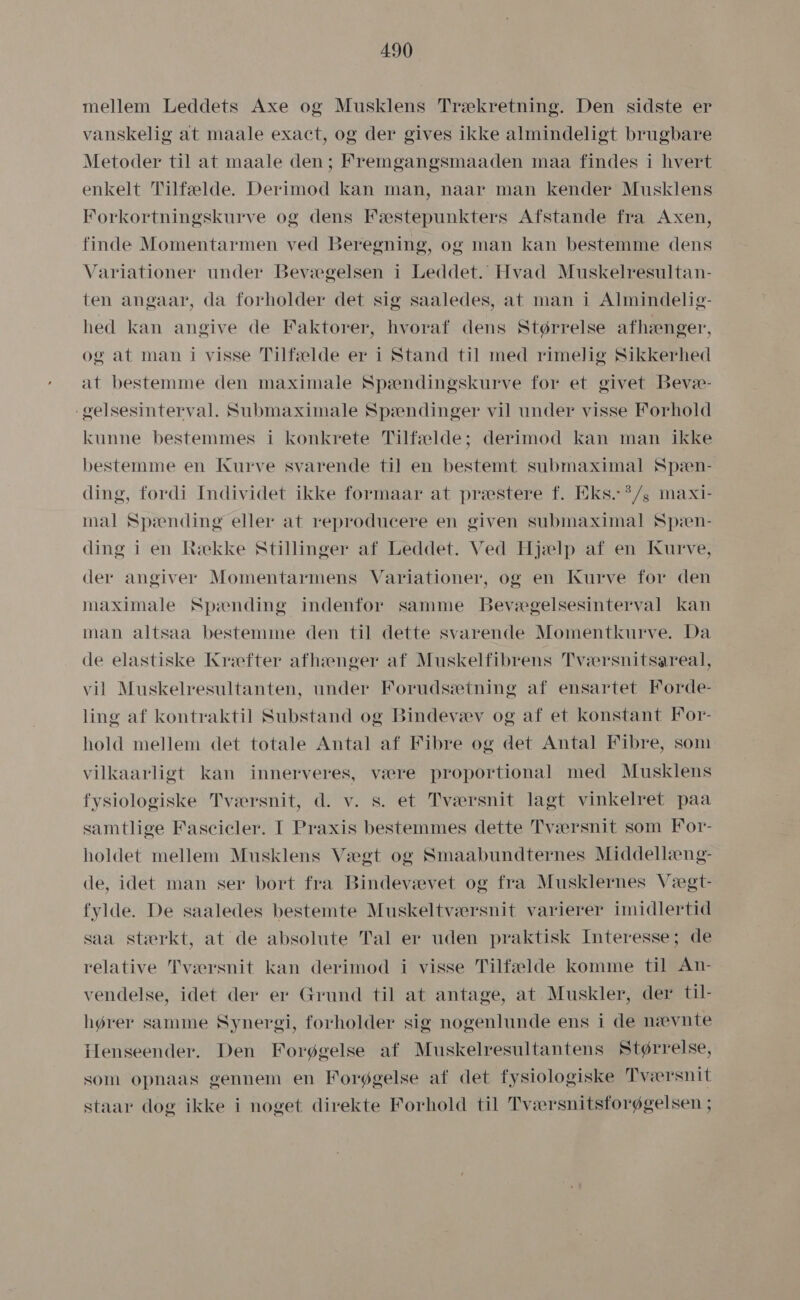 mellem Leddets Axe og Musklens Trækretning. Den sidste er vanskelig at maale exact, og der gives ikke almindeligt brugbare Metoder til at maale den; Fremgangsmåaden maa findes i hvert enkelt Tilfælde. Derimod kan man, nåar man kender Musklens Forkortningskurve og dens Fæstepunkters Afstande fra Axen, finde Momentarmen ved Beregning, og man kan bestemme dens Variationer under Bevægelsen i Leddet. Hvad Muskelresultan- ten angaar, da forholder det sig saaledes, at man i Almindelig- hed kan angive de Faktorer, hvoraf dens Størrelse afhænger, og at man i visse Tilfælde er i Stand til med rimelig Sikkerhed at bestemme den måximale Spændingskurve for et givet Bevæ- gelsesinterval. Submåximale Spændinger vil under visse Forhold kunne bestemmes i konkrete Tilfælde; derimod kan man ikke bestemme en Kurve svarende til en bestemt submaximal Spæn- ding, fordi Individet ikke formaar at præstere f. Eks..”/, maxi- mal Spænding eller at reproducere en given submåaximal Spæn- ding i en Række Stillinger af Leddet. Ved Hjælp af en Kurve, der angiver Momentarmens Variationer, og en Kurve for den maximaåale Spænding indenfor samme Bevægelsesinterval kan man altsaa bestemme den til dette svarende Momentkurve. Da de elastiske Kræfter afhænger af Muskelfibrens Tværsnitsareal, vil Muskelresultanten, under Forudsætning af ensartet Forde- ling af kontraktil Substand og Bindevæv og af et konstant For- hold mellem det totale Antal af Fibre og det Antal Fibre, som vilkaarligt kan innerveres, være proportional med Musklens fysiologiske Tværsnit, d. v. s. et Tværsnit lagt vinkelret påa samtlige Fascicler. I Praxis bestemmes dette Tværsnit som For- holdet mellem Musklens Vægt og Smaabundternes Middellæng- de, idet man ser bort fra Bindevævet og fra Musklernes Vægt- fylde. De saaledes bestemte Muskeltværsnit varierer imidlertid saa stærkt, at de absolute Tal er uden praktisk Interesse; de relative 'Pværsnit kan derimod i visse Tilfælde komme til An- vendelse, idet der er Grund til at antage, at Muskler, der til- hører samme Synergi, forholder sig nogenlunde ens i de nævnte Henseender. Den Forøgelse af Muskelresultantens Størrelse, som opnaas gennem en Forøgelse af det fysiologiske Tværsnit staar dog ikke i noget direkte Forhold til Tværsnitsforøgelsen ;