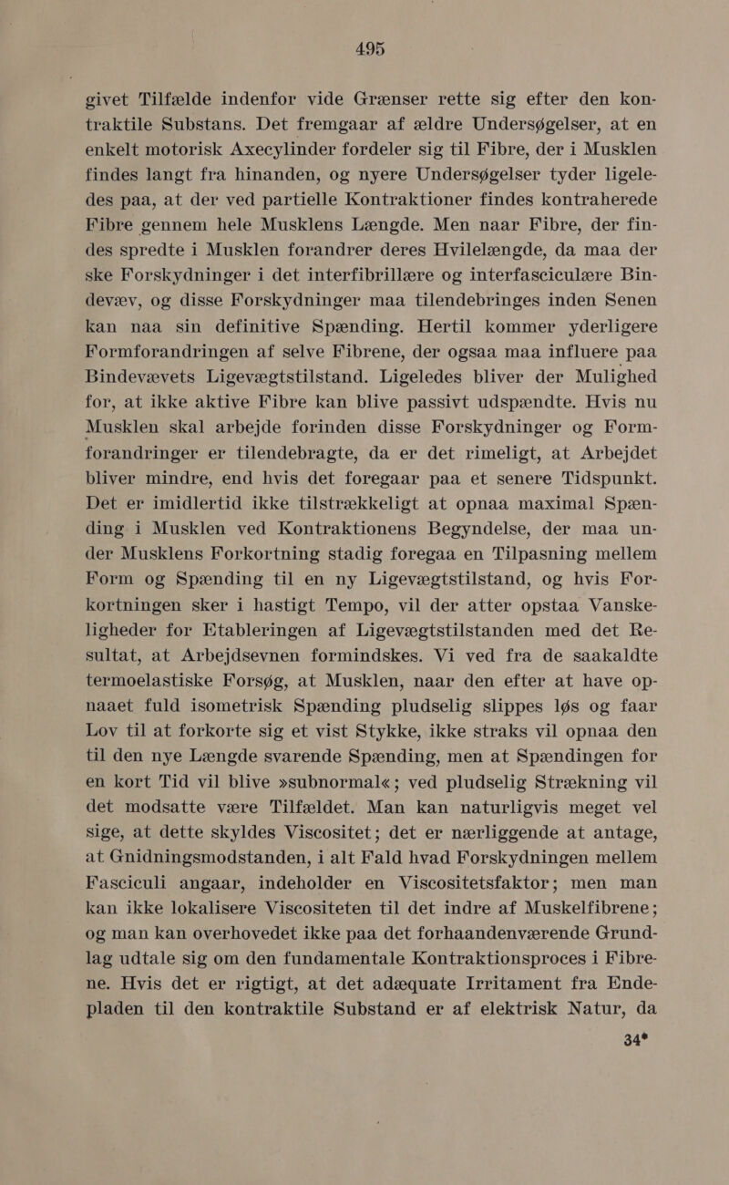 givet Tilfælde indenfor vide Grænser rette sig efter den kon- traktile Substans. Det fremgaar af ældre Undersøgelser, at en enkelt motorisk Axecylinder fordeler sig til Fibre, der i Musklen findes langt fra hinanden, og nyere Undersøgelser tyder ligele- des paa, at der ved partielle Kontraktioner findes kontraherede Fibre gennem hele Musklens Længde. Men naar Fibre, der fin- des spredte i Musklen forandrer deres Hvilelængde, da maa der ske Forskydninger i det interfibrillære og interfasciculære Bin- devæv, og disse Forskydninger maa tilendebringes inden Senen kan nåa sin definitive Spænding. Hertil kommer yderligere Formforandringen af selve Fibrene, der ogsaa maa influere paa Bindevævets Ligevægtstilstand. Ligeledes bliver der Mulighed for, at ikke aktive Fibre kan blive passivt udspændte. Hvis nu Musklen skal arbejde forinden disse Forskydninger og Form- forandringer er tilendebragte, da er det rimeligt, at Arbejdet bliver mindre, end hvis det foregaar påa et senere Tidspunkt. Det er imidlertid ikke tilstrækkeligt at opnaa maximal Spæn- ding: i Musklen ved Kontraktionens Begyndelse, der maa un- der Musklens Forkortning stadig foregaa en Tilpasning mellem Form og Spænding til en ny Ligevægtstilstand, og hvis For- kortningen sker i hastigt Tempo, vil der atter opstaa Vanske- ligheder for Etableringen af Ligevægtstilstanden med det Re- sultat, at Arbejdsevnen formindskes. Vi ved fra de saakaldte termoelastiske Forsøg, at Musklen, naar den efter at have op- naaet fuld isometrisk Spænding pludselig slippes løs og faar Lov til at forkorte sig et vist Stykke, ikke straks vil opnaa den til den nye Længde svarende Spænding, men at Spændingen for en kort Tid vil blive »subnormal«; ved pludselig Strækning vil det modsatte være Tilfældet. Man kan naturligvis meget vel sige, at dette skyldes Viscositet; det er nærliggende at antage, at Gnidningsmodstanden, i alt Fald hvad Forskydningen mellem Fasciculi angaar, indeholder en Viscositetsfaktor; men man kan ikke lokalisere Viscositeten til det indre af Muskelfibrene ; og man kan overhovedet ikke paa det forhaandenværende Grund- lag udtale sig om den fundamentale Kontraktionsproces i Fibre- ne. Hvis det er rigtigt, at det adæquate Irritament fra Ende- pladen til den kontraktile Substand er af elektrisk Natur, da 34