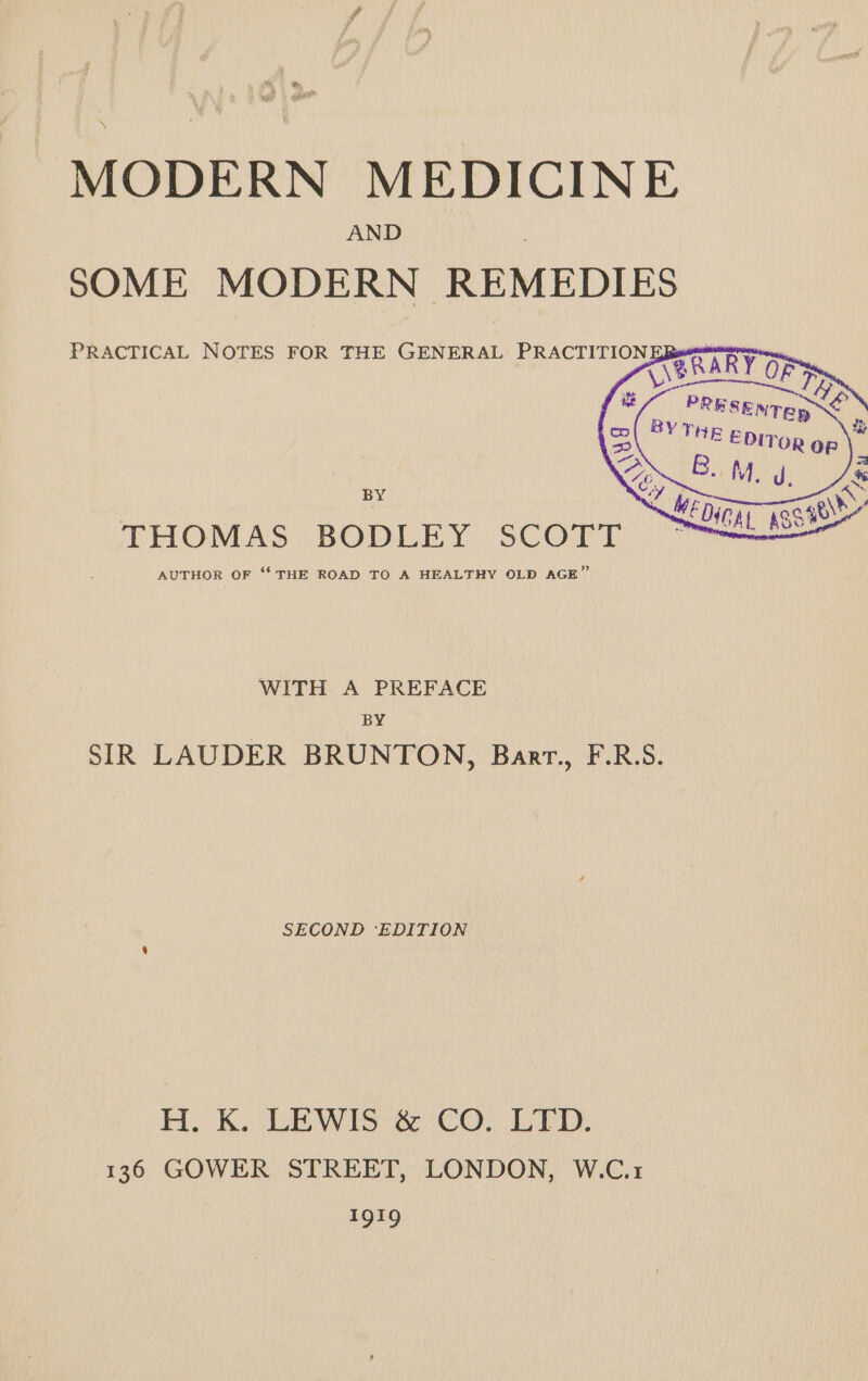 MODERN MEDICINE SOME MODERN REMEDIES PRACTICAL NOTES FOR THE GENERAL PRACTITION VABRARY OF BY THOMAS BODLEY SCOTT AUTHOR OF ‘** THE ROAD TO A HEALTHY OLD AGE” WITH A PREFACE BY SIR LAUDER BRUNTON, Barr., F.R.S. SECOND ‘EDITION H. K. LEWIS @°CoO. PED, 136 GOWER STREET, LONDON, W.C.1 1919