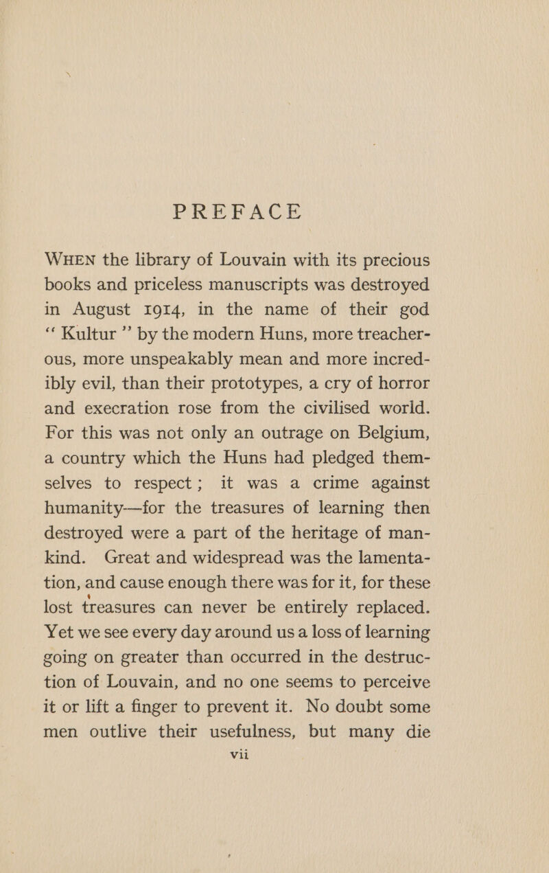 PREFACE WHEN the library of Louvain with its precious books and priceless manuscripts was destroyed in August 1914, in the name of their god ‘“ Kultur ”’ by the modern Huns, more treacher- ous, more unspeakably mean and more incred- ibly evil, than their prototypes, a cry of horror and execration rose from the civilised world. For this was not only an outrage on Belgium, a country which the Huns had pledged them- selves to respect; it was a crime against humanity-—for the treasures of learning then destroyed were a part of the heritage of man- kind. Great and widespread was the lamenta- tion, and cause enough there was for it, for these lost treasures can never be entirely replaced. Yet we see every day around usa loss of learning going on greater than occurred in the destruc- tion of Louvain, and no one seems to perceive it or lift a finger to prevent it. No doubt some men outlive their usefulness, but many die