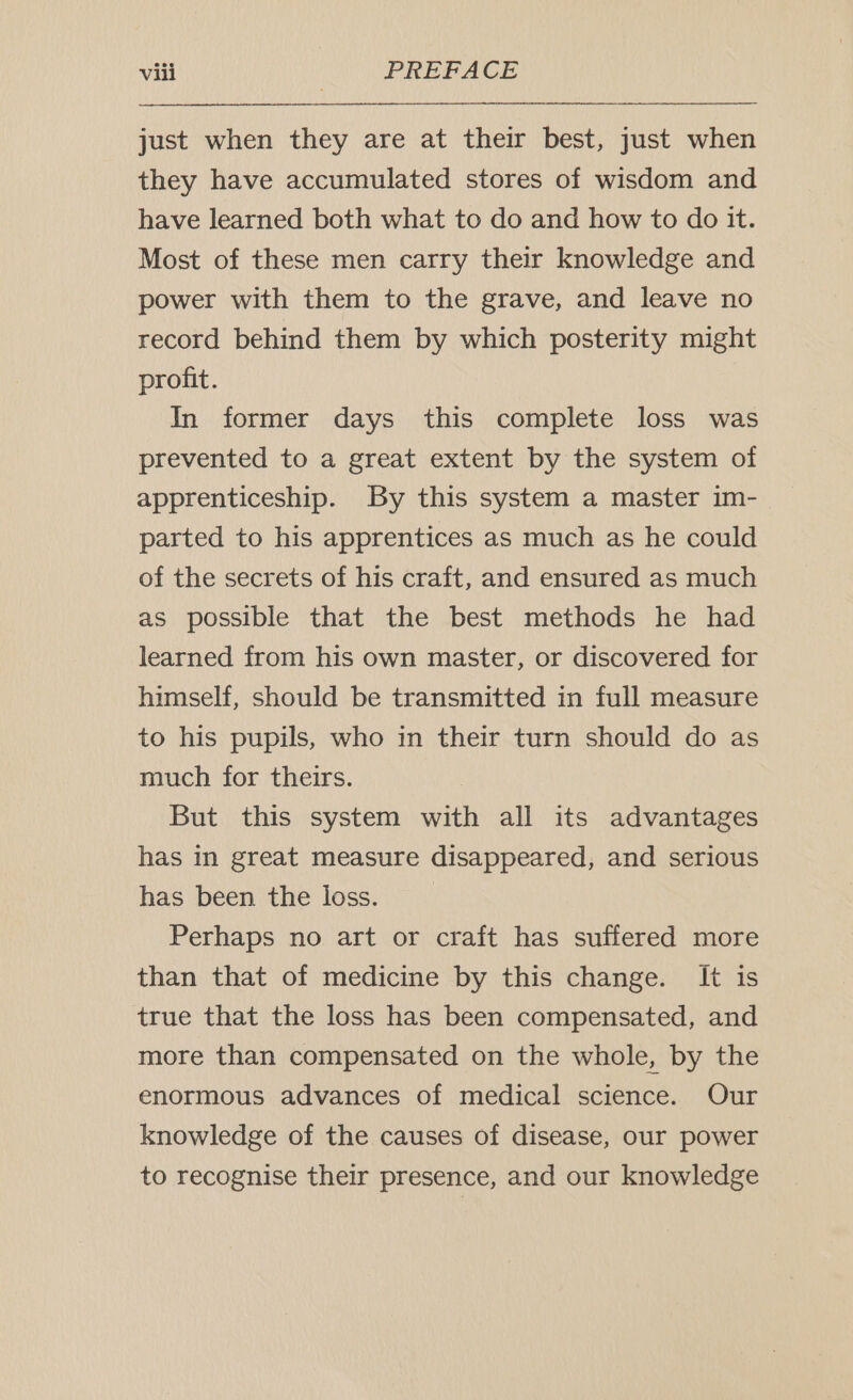 just when they are at their best, just when they have accumulated stores of wisdom and have learned both what to do and how to do it. Most of these men carry their knowledge and power with them to the grave, and leave no record behind them by which posterity might profit. In former days this complete loss was prevented to a great extent by the system of apprenticeship. By this system a master im- parted to his apprentices as much as he could of the secrets of his craft, and ensured as much as possible that the best methods he had learned from his own master, or discovered for himself, should be transmitted in full measure to his pupils, who in their turn should do as much for theirs. But this system with all its advantages has in great measure disappeared, and serious has been the loss. Perhaps no art or craft has suffered more than that of medicine by this change. It is true that the loss has been compensated, and more than compensated on the whole, by the enormous advances of medical science. Our knowledge of the causes of disease, our power to recognise their presence, and our knowledge