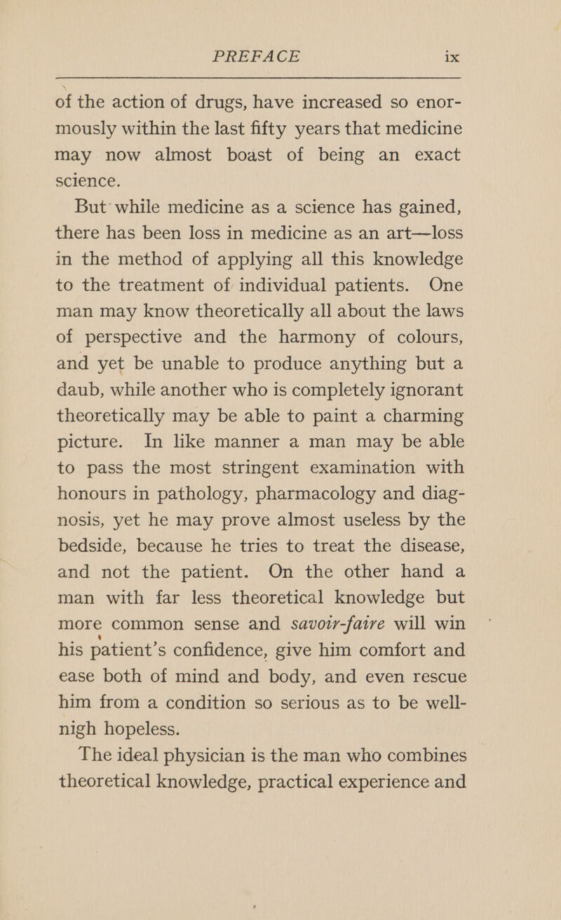 of the action of drugs, have increased so enor- mously within the last fifty years that medicine may now almost boast of being an exact science. But while medicine as a science has gained, there has been loss in medicine as an art—loss in the method of applying all this knowledge to the treatment of individual patients. One man may know theoretically all about the laws of perspective and the harmony of colours, and yet be unable to produce anything but a daub, while another who is completely ignorant theoretically may be able to paint a charming picture. In like manner a man may be able to pass the most stringent examination with honours in pathology, pharmacology and diag- nosis, yet he may prove almost useless by the bedside, because he tries to treat the disease, and not the patient. On the other hand a man with far less theoretical knowledge but more common sense and savoir-faire will win his patient’s confidence, give him comfort and ease both of mind and body, and even rescue him from a condition so serious as to be well- nigh hopeless. The ideal physician is the man who combines theoretical knowledge, practical experience and