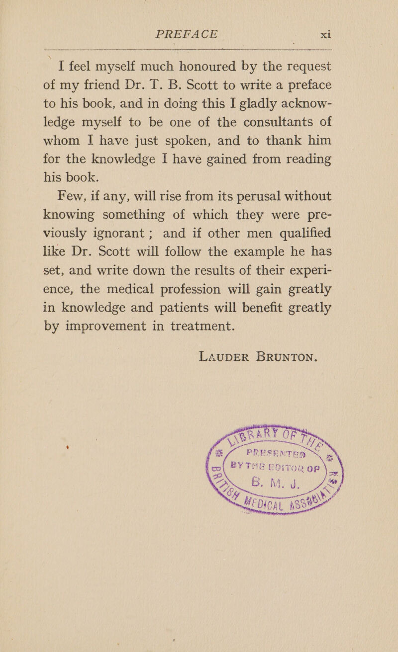 “I feel myself much honoured by the request of my friend Dr. T. B. Scott to write a preface to his book, and in doing this I gladly acknow- ledge myself to be one of the consultants of whom I have just spoken, and to thank him for the knowledge I have gained from reading his book. Few, if any, will rise from its perusal without knowing something of which they were pre- viously ignorant; and if other men qualified like Dr. Scott will follow the example he has set, and write down the results of their experi- ence, the medical profession will gain greatly in knowledge and patients will benefit greatly by improvement in treatment. LAUDER BRUNTON.