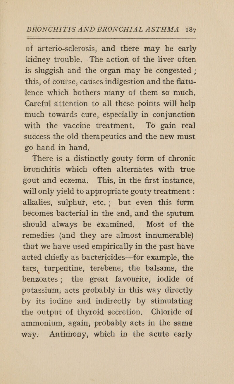 of arterio-sclerosis, and there may be early kidney trouble. The action of the liver often is sluggish and the organ may be congested ; this, of course, causes indigestion and the flatu- lence which bothers many of them so much, Careful attention to all these points will help much towards cure, especially in conjunction with the vaccine treatment. To gain real success the old therapeutics and the new must go hand in hand, There is a distinctly gouty form of chronic bronchitis which often alternates with true gout and eczema, This, in the first instance, will only yield to appropriate gouty treatment : alkalies, sulphur, etc.; but even this form becomes bacterial in the end, and the sputum should always be examined. Most of the remedies (and they are almost innumerable) that we have used empirically in the past have acted chiefly as bactericides—for example, the tars, turpentine, terebene, the balsams, the benzoates; the great favourite, iodide of potassium, acts probably in this way directly by its iodine and indirectly by stimulating the output of thyroid secretion, Chloride of ammonium, again, probably acts in the same way. Antimony, which in the acute early