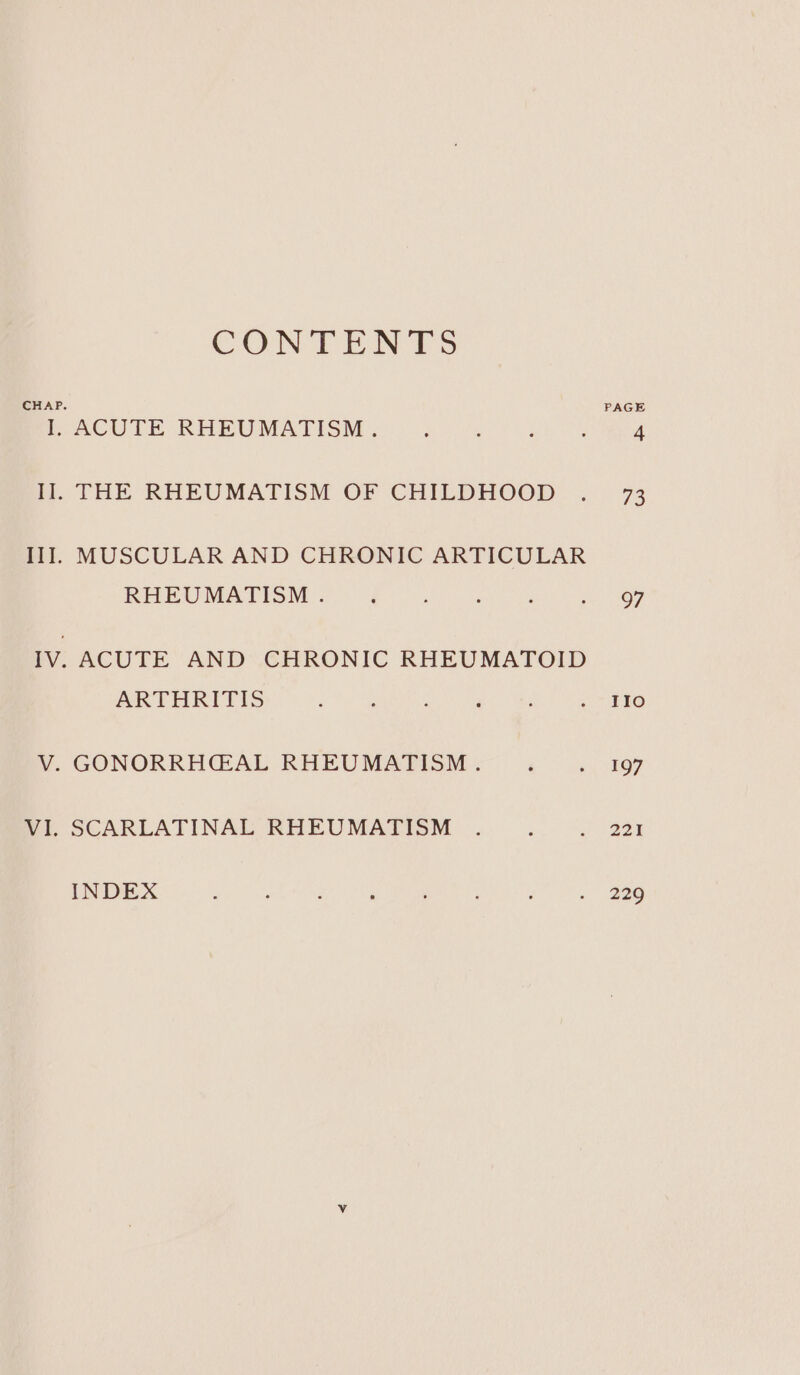 CONTENTS CHAP. PAGE I. ACUTE RHEUMATISM . } : : ‘ 4 il. THE RHEUMATISM OF CHILDHOOD . 73 II]. MUSCULAR AND CHRONIC ARTICULAR RERUMATION § °F [8 a ee IV. ACUTE AND CHRONIC RHEUMATOID ARTHRITIS , : : P 5 sab LO V. GONORRHG@AL RHEUMATISM . F 5 197 VI. SCARLATINAL RHEUMATISM . : 2 aa INDEX : , : ‘ ; : é . 239