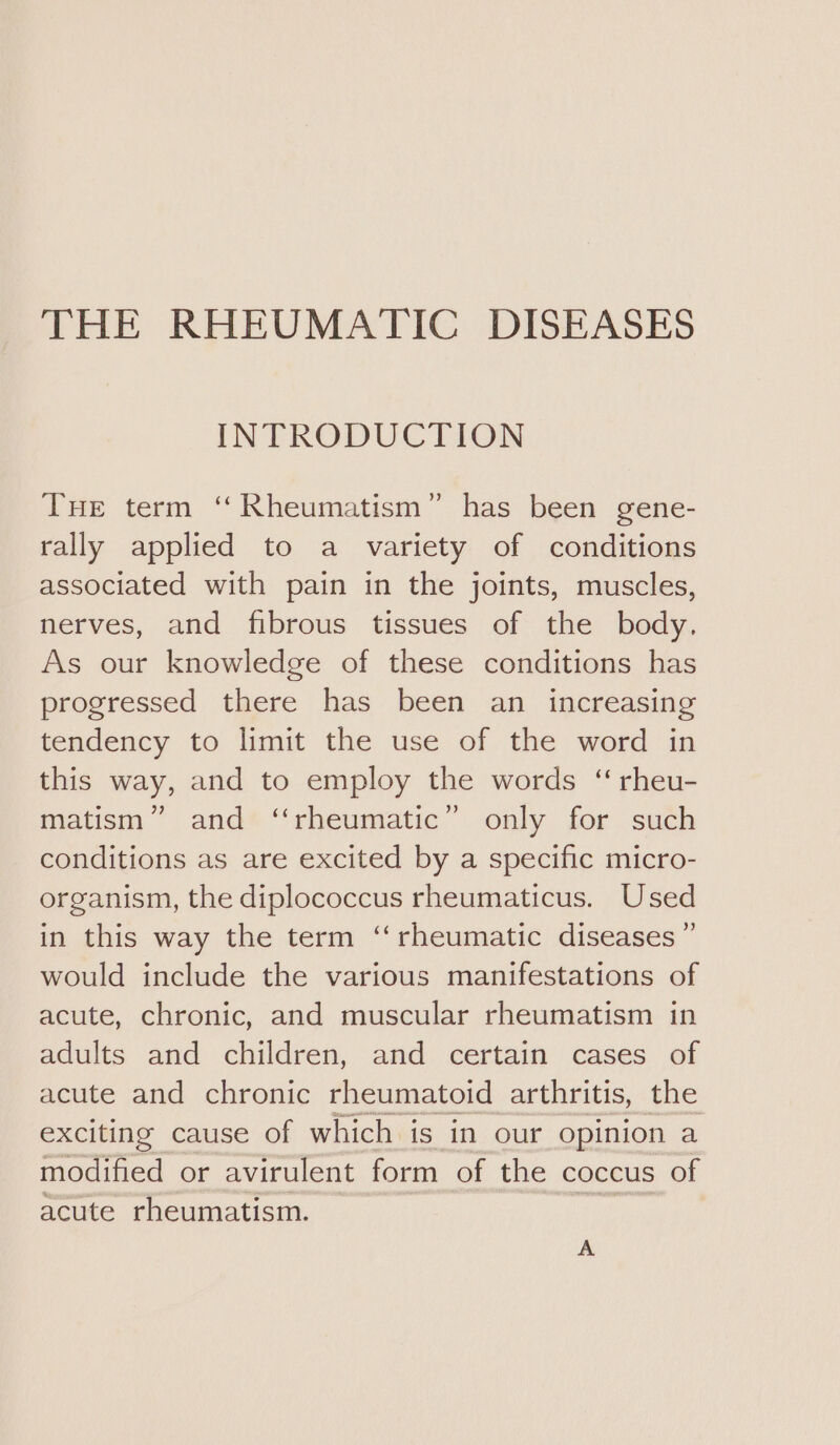 INTRODUCTION THE term ‘“ Rheumatism” has been gene- rally applied to a variety of conditions associated with pain in the joints, muscles, nerves, and fibrous tissues of the body, As our knowledge of these conditions has progressed there has been an increasing tendency to limit the use of the word in this way, and to employ the words “ rheu- matism” and ‘‘rheumatic” only for such conditions as are excited by a specific micro- organism, the diplococcus rheumaticus. Used in this way the term ‘‘rheumatic diseases ” would include the various manifestations of acute, chronic, and muscular rheumatism in adults and children, and certain cases of acute and chronic rheumatoid arthritis, the exciting cause of which is in our opinion a modified or avirulent form of the coccus of acute rheumatism. A