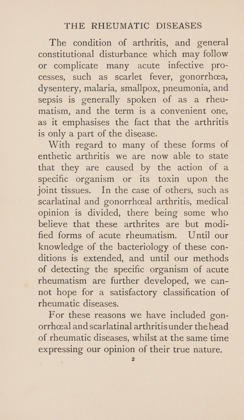 The condition of arthritis, and general constitutional disturbance which may follow or complicate many acute infective pro- cesses, such as scarlet fever, gonorrhea, dysentery, malaria, smallpox, pneumonia, and sepsis is generally spoken of as a rheu- matism, and the term is a convenient one, as it emphasises the fact that the arthritis is only a part of the disease. With regard to many of these forms of enthetic arthritis we are now able to state that they are caused by the action of a specific organism or its toxin upon the joint tissues. In the case of others, such as scarlatinal and gonorrheeal arthritis, medical opinion is divided, there being some who believe that these arthrites are but modi- fied forms of acute rheumatism. Until our knowledge of the bacteriology of these con- ditions is extended, and until our methods of detecting the specific organism of acute rheumatism are further developed, we can- not hope for a satisfactory classification of rheumatic diseases. For these reasons we have included gon- orrhceal and scarlatinal arthritis under the head of rheumatic diseases, whilst at the same time expressing our opinion of their true nature.