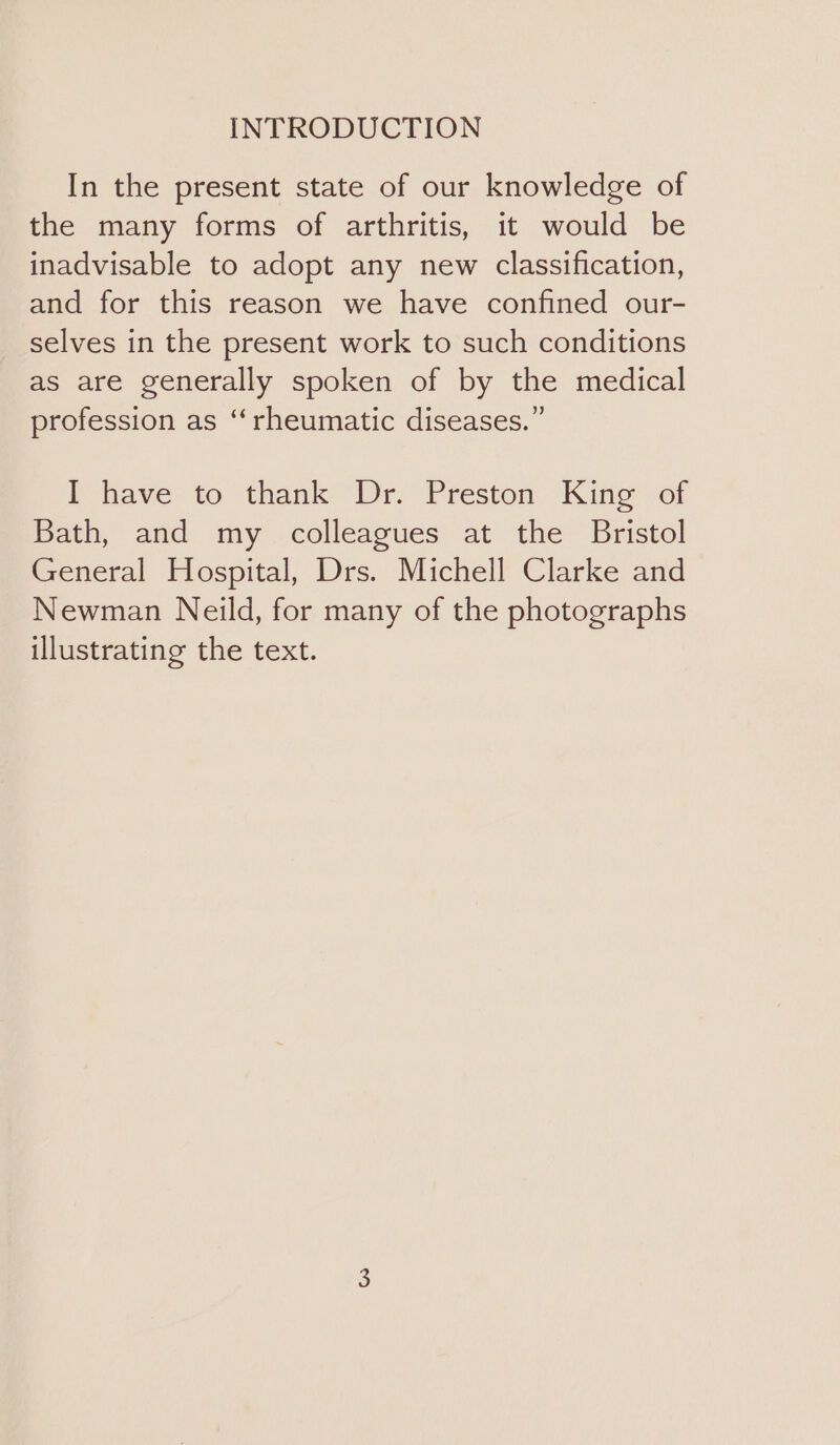 INTRODUCTION In the present state of our knowledge of the many forms of arthritis, it would be inadvisable to adopt any new classification, and for this reason we have confined our- selves in the present work to such conditions as are generally spoken of by the medical profession as “‘rheumatic diseases.” I have to thank Dr. Preston King of Bath, and my colleagues at the Bristol General Hospital, Drs. Michell Clarke and Newman Neild, for many of the photographs illustrating the text.