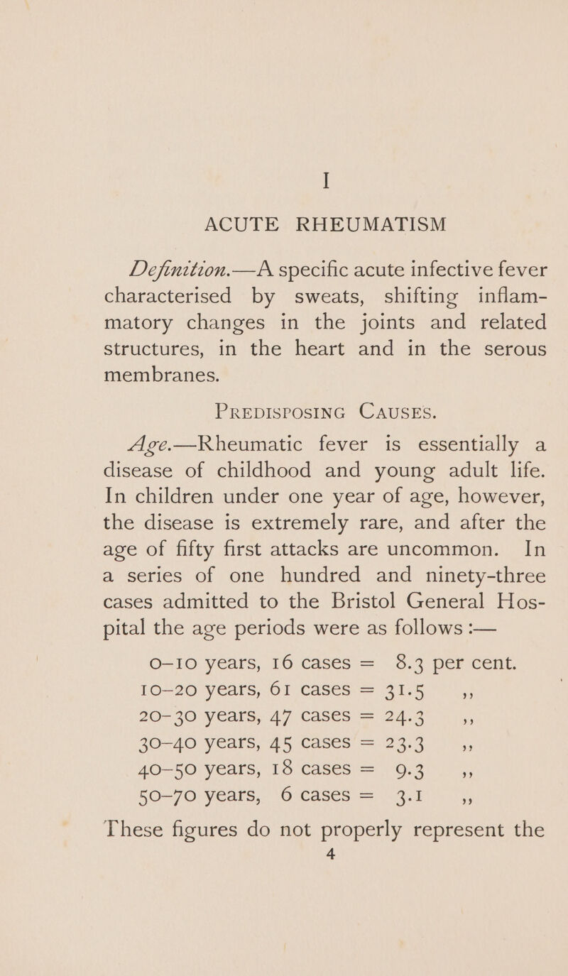 | ACUTE RHEUMATISM Definition.—A specific acute infective fever characterised by sweats, shifting inflam- matory changes in the joints and related structures, in the heart and in the serous membranes. PREDISPOSING CAUSES. Age.—Rheumatic fever is essentially a disease of childhood and young adult life. In children under one year of age, however, the disease is extremely rare, and after the age of fifty first attacks are uncommon. In a series of one hundred and ninety-three cases admitted to the Bristol General Hos- pital the age periods were as follows :— O-IO years, 16 cases = 8.3 per cent. 10-20 years, 61 cases = 31.5 3 20-30 years, 47 Cases = 2453 30-40 years, 45 Cases = 23.3, 40-50 years, 18 caseS = 9.3 ,, 50-70 years, 6 cases = 3.1 of These figures do not properly represent the
