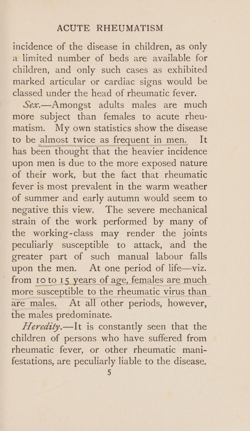 incidence of the disease in children, as only a limited number of beds are available for children, and only such cases as exhibited marked articular or cardiac signs would be classed under the head of rheumatic fever. Sex.—Amongst adults males are much more subject than females to acute rheu- matism. My own statistics show the disease to be almost twice as frequent in men. It has been. thought that the heavier incidence upon men is due to the more exposed nature of their work, but the fact that rheumatic fever is most prevalent in the warm weather of summer and early autumn would seem to negative this view. The severe mechanical strain of the work performed by many of the working-class may render the joints peculiarly susceptible to attack, and the greater part of such manual labour falls upon the men. At one period of life—viz. from 10 to 15 years of age, females are much more susceptible to the rheumatic virus than are males. At all other periods, however, the males predominate. fleredity,—It is constantly seen that the children of persons who have suffered from rheumatic fever, or other rheumatic mani- festations, are peculiarly liable to the disease. 9