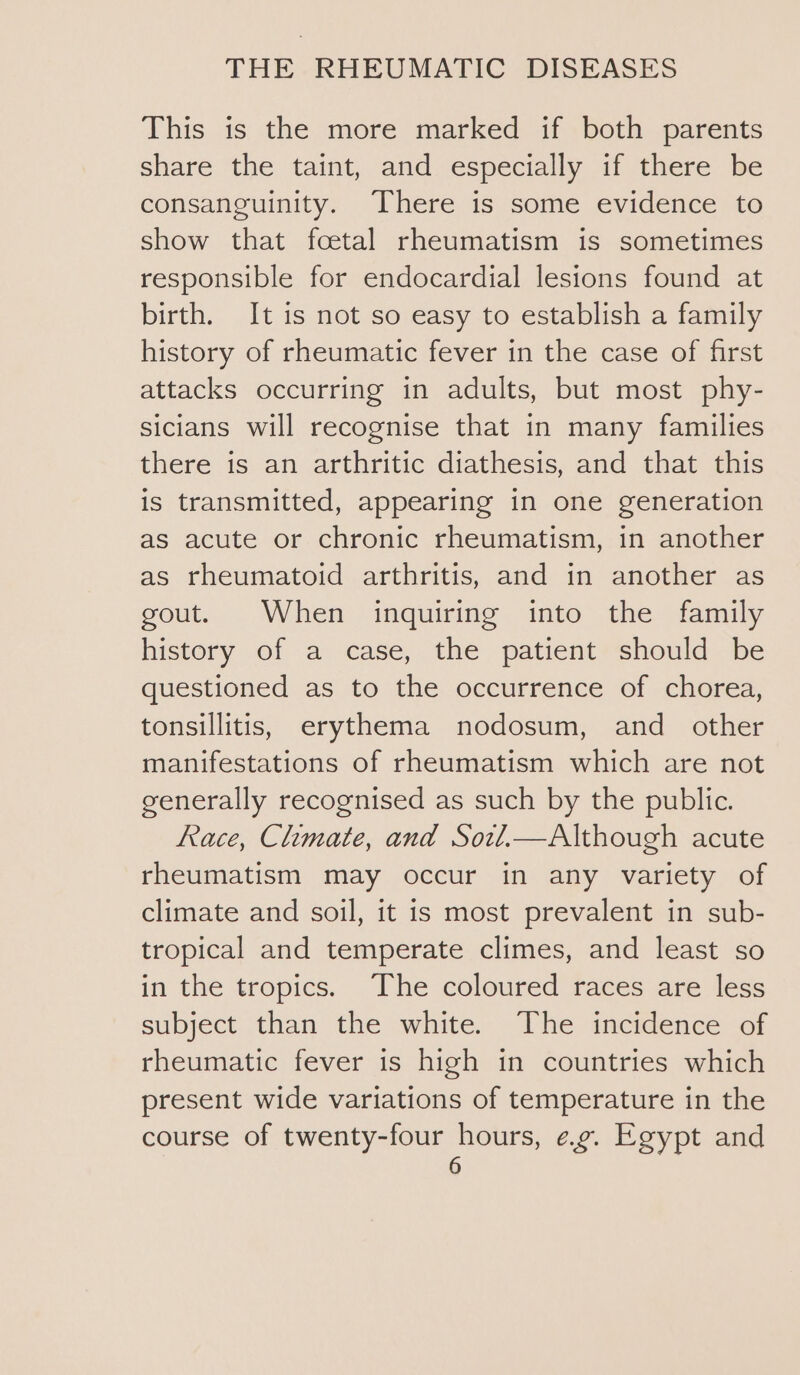 This is the more marked if both parents share the taint, and especially if there be consanguinity. There is some evidence to show that foetal rheumatism is sometimes responsible for endocardial lesions found at birth. It is not so easy to establish a family history of rheumatic fever in the case of first attacks occurring in adults, but most phy- sicians will recognise that in many families there is an arthritic diathesis, and that this is transmitted, appearing in one generation as acute or chronic rheumatism, in another as rheumatoid arthritis, and in another as gout. When inquiring into the family history of a case, the patient should be questioned as to the occurrence of chorea, tonsillitis, erythema nodosum, and _ other manifestations of rheumatism which are not generally recognised as such by the public. Race, Climate, and Sowvl.—Although acute rheumatism may occur in any variety of climate and soil, it is most prevalent in sub- tropical and temperate climes, and least so in the tropics. The coloured races are less subject than the white. The incidence of rheumatic fever is high in countries which present wide variations of temperature in the course of twenty-four hours, eg. Egypt and