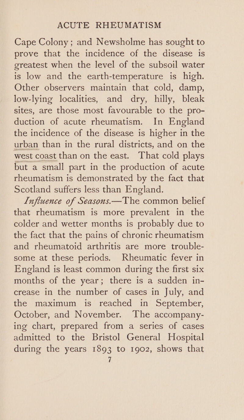 Cape Colony ; and Newsholme has sought to prove that the incidence of the disease is greatest when the level of the subsoil water is low and the earth-temperature is high. Other observers maintain that cold, damp, low-lying localities, and dry, hilly, bleak sites, are those most favourable to the pro- duction of acute rheumatism. In England the incidence of the disease is higher in the urban than in the rural districts, and on the west coast than on the east. That cold plays but a small part in the production of acute rheumatism is demonstrated by the fact that Scotland suffers less than England. L[nfluence of Seasons.—The common belief that rheumatism is more prevalent in the colder and wetter months is probably due to the fact that the pains of chronic rheumatism and rheumatoid arthritis are more trouble- some at these periods. Rheumatic fever in England is least common during the first six months of the year; there is a sudden in- crease in the number of cases in July, and the maximum is reached in September, October, and November. The accompany- ing chart, prepared from a series of cases admitted to the Bristol General Hospital during the years 1893 to 1902, shows that