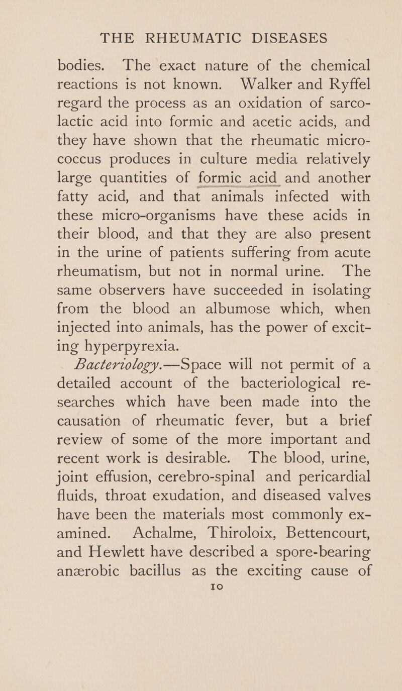 bodies. The exact nature of the chemical reactions is not known. Walker and Ryffel regard the process as an oxidation of sarco- lactic acid into formic and acetic acids, and they have shown that the rheumatic micro- coccus produces in culture media relatively large quantities of formic acid and another fatty acid, and that animals infected with these micro-organisms have these acids in their blood, and that they are also present in the urine of patients suffering from acute rheumatism, but not in normal urine. The same observers have succeeded in isolating from the blood an albumose which, when injected into animals, has the power of excit- ing hyperpyrexia. Bactertology.—Space will not permit of a detailed account of the bacteriological re- searches which have been made into the causation of rheumatic fever, but a brief review of some of the more important and recent work is desirable. The blood, urine, joint effusion, cerebro-spinal and pericardial fluids, throat exudation, and diseased valves have been the materials most commonly ex- amined. Achalme, Thiroloix, Bettencourt, and Hewlett have described a spore-bearing anzrobic bacillus as the exciting cause of To