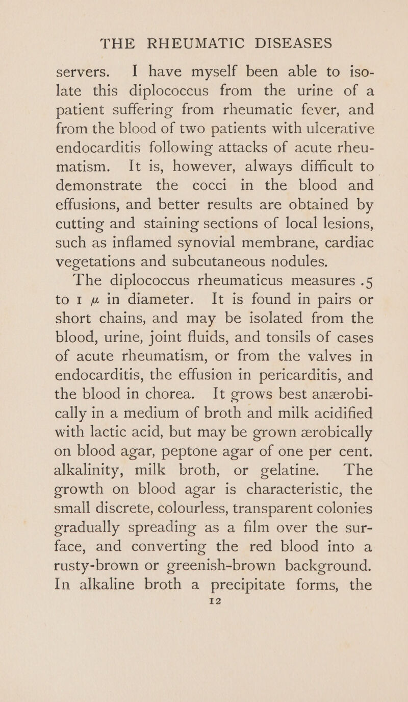 servers. I have myself been able to iso- late this diplococcus from the urine of a patient suffering from rheumatic fever, and from the blood of two patients with ulcerative endocarditis following attacks of acute rheu- matism. It is, however, always difficult to demonstrate the cocci in the blood and effusions, and better results are obtained by cutting and staining sections of local lesions, such as inflamed synovial membrane, cardiac vegetations and subcutaneous nodules. The diplococcus rheumaticus measures .5 to 1 w« in diameter. It is found in pairs or short chains, and may be isolated from the blood, urine, joint fluids, and tonsils of cases of acute rheumatism, or from the valves in endocarditis, the effusion in pericarditis, and the blood in chorea. It grows best anzrobi- cally in a medium of broth and milk acidified with lactic acid, but may be grown zrobically on blood agar, peptone agar of one per cent. alkalinity, milk broth, or gelatine. The growth on blood agar is characteristic, the small discrete, colourless, transparent colonies gradually spreading as a film over the sur- face, and converting the red blood into a rusty-brown or greenish-brown background. In alkaline broth a precipitate forms, the Tz