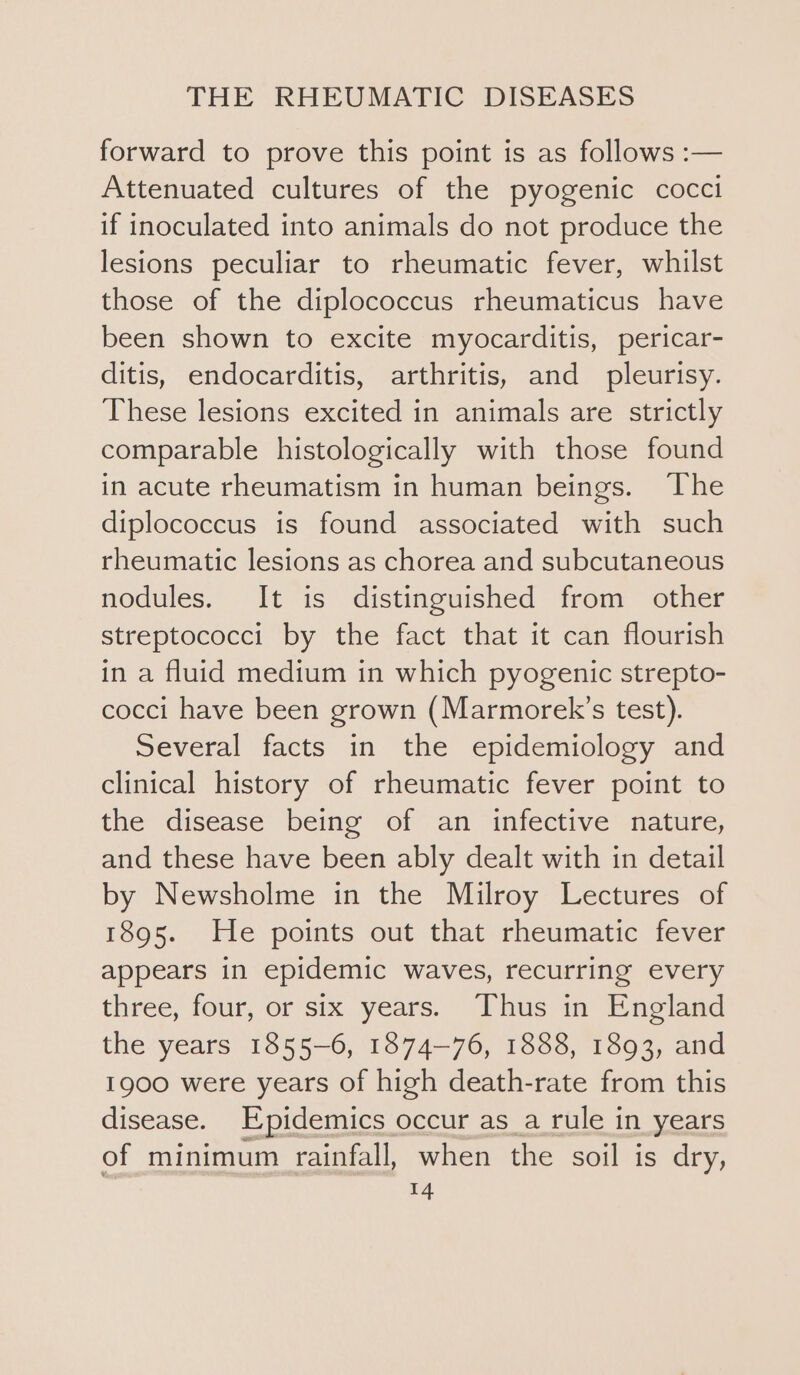 forward to prove this point is as follows :— Attenuated cultures of the pyogenic cocci if inoculated into animals do not produce the lesions peculiar to rheumatic fever, whilst those of the diplococcus rheumaticus have been shown to excite myocarditis, pericar- ditis, endocarditis, arthritis, and pleurisy. These lesions excited in animals are strictly comparable histologically with those found in acute rheumatism in human beings. The diplococcus is found associated with such rheumatic lesions as chorea and subcutaneous nodules. It is distinguished from other streptococci by the fact that it can flourish in a fluid medium in which pyogenic strepto- cocci have been grown (Marmorek’s test). Several facts in the epidemiology and clinical history of rheumatic fever point to the disease being of an infective nature, and these have been ably dealt with in detail by Newsholme in the Milroy Lectures of 1895. He points out that rheumatic fever appears in epidemic waves, recurring every three, four, or six years. Thus in England the years 1855-6, 1874-76, 1888, 1893, and 1900 were years of high death-rate from this disease. Epidemics occur as_a rule in years of minimum rainfall, when the soil is dry,