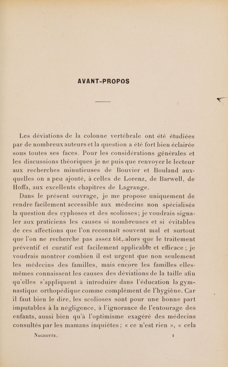 AVANT-PROPOS Les déviations de la colonne vertébrale ont été étudiées par de nombreux auteurs et la question a été fort bien éclairée sous toutes ses faces. Pour les considérations générales et les discussions théoriques je ne puis que renvoyer le lecteur aux recherches minutieuses de Bouvier et Bouland aux- quelles on a peu ajouté, à celles de Lorenz, de Barwell, de Hoffa, aux excellents chapitres de Lagrange. Dans le présent ouvrage, je me propose uniquement de rendre facilement accessible aux médecins non spécialisés la question des cyphoses et des scolioses; je voudrais signa- ler aux praticiens les causes si nombreuses et si évitables de ces affections que l’on reconnaît souvent mal et surtout que l’on ne recherche pas assez tôt,.alors que le traitement préventif et curatif est facilement applicable et eflicace ; je voudrais montrer combien il est urgent que non Sue et les médecins des familles, mais encore les familles elles- mêmes connaissent les causes des déviations de la taille afin qu'elles s'appliquent à introduire dans l’éducation la gym- nastique orthopédique comme complément de l'hygiène. Car il faut bien le dire, les scolioses sont pour une bonne part imputables à la négligence, à l'ignorance de l'entourage des enfants, aussi bien qu'à l’optimisme exagéré des médecins consultés par les mamans inquiètes ; « ce n’est rien », « cela