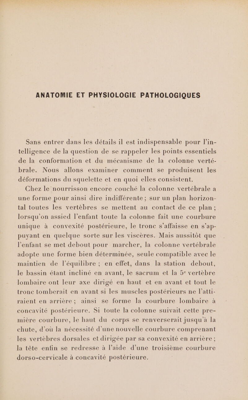 ANATOMIE ET PHYSIOLOGIE PATHOLOGIQUES Sans entrer dans les détails il est indispensable pour l’in- telligence de la question de se rappeler les points essentiels de la conformation et du mécanisme de la colonne verté- brale. Nous allons examiner comment se produisent les déformations du squelette et en quoi elles consistent. Chez le nourrisson encore couché la colonne vertébrale a une forme pour ainsi dire indifférente ; sur un plan horizon- tal toutes les vertèbres se mettent au contact de ce plan; lorsqu'on assied l’enfant toute la colonne fait une courbure unique à convexité postérieure, le tronc s’affaisse en s’ap- puyant en quelque sorte sur les viscères. Mais aussitôt que l'enfant se met debout pour marcher, la colonne vertébrale adopte une forme bien déterminée, seule compatible avec le maintien de l'équilibre ; en effet, dans la station debout, le bassin étant incliné en avant, le sacrum et la 5° vertèbre lombaire ont leur axe dirigé en haut et en avant et tout le tronc tomberait en avant si les muscles postérieurs ne l’atti- raient en arrière; ainsi se forme la courbure lombaire à concavité postérieure. Si toute la colonne suivait cette pre- mière courbure, le haut du corps se renverserait jusqu à la chute, d’où la nécessité d’une nouvelle courbure comprenant les vertèbres dorsales et dirigée par sa convexité en arrière ; la tête enfin se redresse à l’aide d’une troisième courbure dorso-cervicale à concavité postérieure.