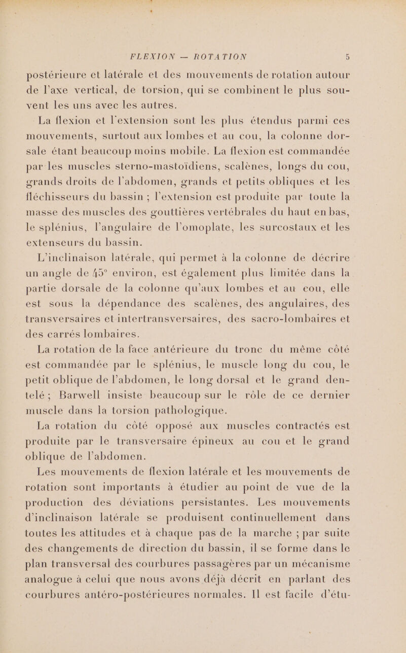 postérieure et latérale et des mouvements de rotation autour de l’axe vertical, de torsion, qui se combinent le plus sou- vent les uns avec les autres. La flexion et l'extension sont les plus étendus parmi ces mouvements, surtout aux lombes et au cou, la colonne dor- sale étant beaucoup moins mobile. La flexion est commandée par les muscles sterno-mastoïdiens, scalènes, longs du cou, orands droits de l'abdomen, grands et petits obliques et Les” fléchisseurs du bassin ; l'extension est produite par toute la masse des muscles des gouttières vertébrales du haut en bas, le splénius, l’angulaire de l’omoplate, les surcostaux et les extenseurs du bassin. L’inchinaison latérale, qui permet à la colonne de décrire un angle de 45° environ, est également plus limitée dans la partie dorsale de Ia colonne qu'aux lombes et au eou, elle est sous la dépendance des scalènes, des angulaires, des transversaires etintertransversaires, des sacro-lombaires et des carrés lombaires. La rotation de la face antérieure du tronc du même côté est commandée par le splénius, le muscle long du cou, le petit oblique de l’abdomen, le long dorsal et le grand den- telé; Barwell insiste beaucoup sur le rôle de ce dernier muscle dans la torsion pathologique. La rotation du côté opposé aux muscles contractés est produite par le transversaire épineux au cou et le grand oblique de l'abdomen. Les mouvements de flexion latérale et les mouvements de rotation sont importants à étudier au point de vue de la production des déviations persistantes. Les mouvements d'inclinaison latérale se produisent continuellement dans toutes Les attitudes et à chaque pas de la marche ; par suite des changements de direction du bassin, il se forme dans le plan transversal des courbures passagères par un mécanisme analogue à celui que nous avons déjà décrit en parlant des courbures antéro-postérieures normales. Il est facile d’étu-