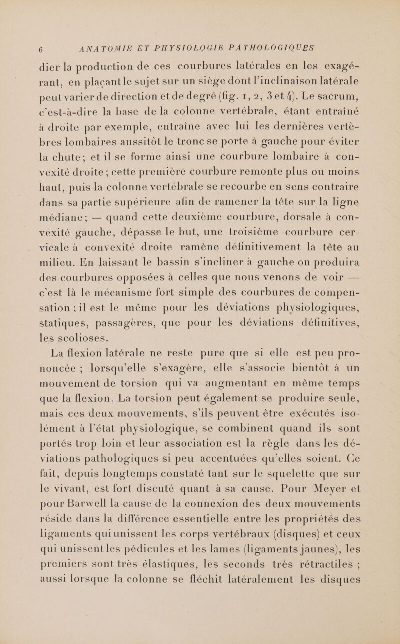 dier la production de ces courbures latérales en les exagé- rant, en plaçant le sujet sur un siège dont l’inclinaison latérale peut varier de direction etde degré (fig. 1,2, 3et4). Le sacrum, c’est-à-dire la base de la colonne vertébrale, étant entrainé à droite par exemple, entraîne avec lui les dernières vertè- bres lombaires aussitôt le tronc se porte à gauche pour éviter la chute; et il se forme ainsi une courbure lombaire à con- vexité droite; cette première courbure remonte plus ou moins haut, puis la colonne vertébrale se recourbe en sens contraire dans sa partie supérieure afin de ramener la tête sur la ligne médiane; — quand cette deuxième courbure, dorsale à con- vexité gauche, dépasse le but, une troisième courbure cer- vicale à convexité droite ramène définitivement la tête au milieu. En laissant le bassin s’incliner à gauche on produira des courbures opposées à celles que nous venons de voir — c'est là le mécanisme fort simple des courbures de compen- sation ;il est le même pour les déviations physiologiques, statiques, passagères, que pour les déviations définitives, les scolioses. La flexion latérale ne reste pure que si elle est peu pro- noncée ; lorsqu'elle s’exagère, elle s'associe bientôt à un mouvement de torsion qui va augmentant en même temps que la flexion. La torsion peut également se produire seule, mais ces deux mouvements, s'ils peuvent être exécutés iso- lément à l'état physiologique, se combinent quand ils sont portés trop loin et leur association est la règle dans les dé- viations pathologiques si peu accentuées qu'elles soient. Ce fait, depuis longtemps constaté tant sur le squelette que sur le vivant, est fort discuté quant à sa cause. Pour Meyer et pour Barwell Ia cause de la connexion des deux mouvements réside dans la différence essentielle entre les propriétés des ligaments quiunissent les corps vertébraux (disques) et ceux qui unissent les pédicules et les lames (ligaments jaunes), les premiers sont très élastiques, les seconds très rétractiles ; aussi lorsque la colonne se fléchit latéralement les disques