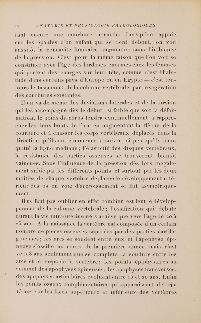 rant encore une courbure normale. Lorsqu'on appuie sur les épaules d’un enfant qui se tient debout, on voit aussitôt la concavité lombaire augmenter sous l’influence de la pression. C’est pour la même raison que l’on voit se constituer avec l’âge des lordoses énormes chez les femmes qui portent des charges sur leur tête, comme c’est l’habi- tude dans certains pays d'Europe ou en Egypte — c’est tou- jours le tassement de la colonne vertébrale par exagération des courbures existantes. Il en va de même des déviations latérales et de la torsion qui les accompagne dès le début; si faible que soit la défor- mation, Le poids du corps tendra continuellement à rappro- cher les deux bouts de l’arc en augmentant la flèche de la courbure et à chasser les corps vertébraux déplacés dans la direction qu'ils ont commencé à suivre, si peu qu'ils aient quitté la ligne médiane; l’élasticité des disques vertébraux, la résistance des parties osseuses se trouveront bientôt vaincues. Sous l'influence de la pression dès lors inégale- ment subie par les différents points et surtout par les deux moitiés de chaque vertèbre déplacée le développement ulté- rieur des os en voie d’accroissement se fait asymétrique- ment. ne faut pas oublier en effet combien est lent le dévelop- pement de la colonne vertébrale ; l’ossification qui débute durant la vie intra-utérine ne s'achève que vers l’âge de 20 à 25 ans. À Ja naissance la vertèbre est composée d’un certain nombre de pièces osseuses séparées par des parties cartila- gineuses ; les arcs se soudent entre eux et l’apophyse épi- neuse s ossifie au cours de la première année, mais c'est vers 8 ans seulement que se complète la soudure entre les ares et le corps de la vertèbre; les points épiphysaires au sommet des apophyses épineuses, des apophyses transverses, des apophyses articulaires évoluent entre 15 et 20 ans. Enfin les points osseux complémentaires qui apparaissent de 14 à 15 ans sur les faces supérieure et inférieure des vertèbres