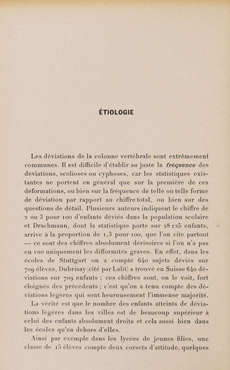 ÉTIOLOGIE Les déviations de la colonne vertébrale sont extrêmement communes. Il est difficile d'établir au juste la fréquence des déviations, scolioses ou cyphoses, car les statistiques exis- tantes ne portent en général que sur la première de ces déformations, ou bien sur la fréquence de telle ou telle forme de déviation par rapport au chiffre total, ou bien sur des questions de détail. Plusieurs auteurs indiquent le chiffre de 2 où 3 pour 100 d'enfants déviés dans la population scolaire et Drachmann, dont la statistique porte sur 28 125 enfants, arrive à la proportion de 1,3 pour 100, que l’on cite partout — ce sont des chiffres absolument dérisoires si l’on n’a pas en vue uniquement les difformités graves. En effet, dans les écoles de Stuttgart on a compté 640 sujets déviés sur 709 élèves, Dubrisay(cité par Lalit) a trouvé en Suisse 640 dé- viations sur 709 enfants ; ces chiffres sont, on le voit, fort éloignés des précédents ; c’est qu’on a tenu compte des dé- viations légères qui sont heureusement l’immense majorité. La vérité est que le nombre des enfants atteints de dévia- tions légères dans les villes est de beaucoup supérieur à celui des enfants absolument droits et cela aussi bien dans les écoles qu’en dehors d’elles. Ainsi par exemple dans les lycées de jeunes filles, une classe de 15 élèves compte deux corsets d’attitude, quelques