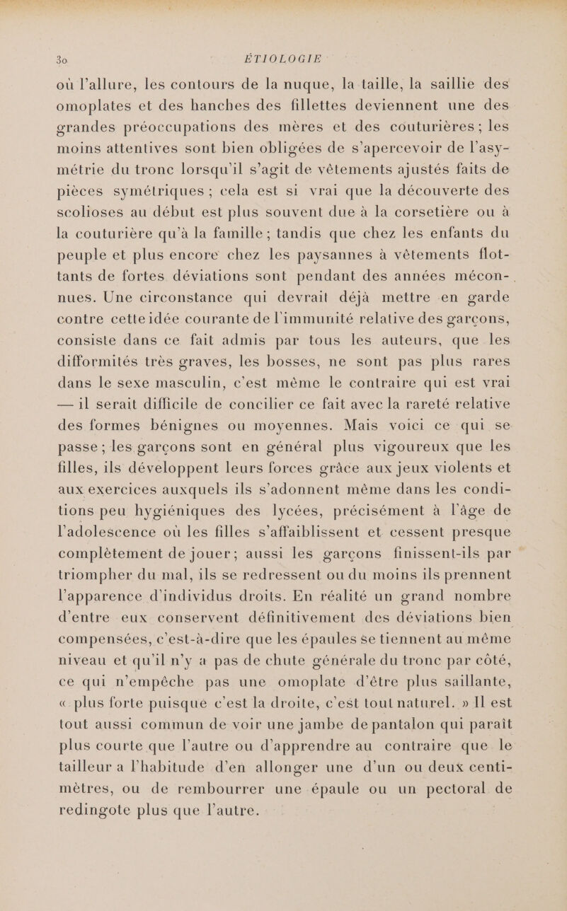 où l'allure, les contours de la nuque, la taille, la saillie des omoplates et des hanches des fillettes deviennent une des grandes préoccupations des mères et des couturières ; les moins attentives sont bien obligées de s’apercevoir de l’asy- métrie du tronc lorsqu'il s’agit de vêtements ajustés faits de pièces symétriques ; cela est si vrai que la découverte des scolioses au début est plus souvent due à la corsetière ou à la couturière qu’à la famille ; tandis que chez les enfants du peuple et plus encore chez les paysannes à vêtements flot- tants de fortes déviations sont pendant des années mécon-. nues. Une circonstance qui devrait déjà mettre en garde contre cetteidée courante de l'immunité relative des garçons, consiste dans ce fait admis par tous les auteurs, que les difformités très graves, les bosses, ne sont pas plus rares dans le sexe masculin, c'est même le contraire qui est vrai — j| serait difficile de concilier ce fait avec la rareté relative des formes bénignes ou moyennes. Mais voici ce qui se passe ; les garcons sont en général plus vigoureux que les filles, ils développent leurs forces grâce aux jeux violents et aux exercices auxquels ils s'adonnent même dans les condi- tions peu hygiéniques des lycées, précisément à l’âge de l'adolescence où les filles s’affaiblissent et cessent presque complètement de jouer; aussi les garcons finissent-ils par triompher du mal, ils se redressent ou du moins ils prennent l'apparence d'individus droits. En réalité un grand nombre d'entre eux conservent définitivement des déviations bien compensées, c'est-à-dire que les épaules se tiennent au même niveau et qu'il n’y à pas de chute générale du tronc par côté, ce qui n'empêche pas une omoplate d’être plus saillante, «plus forte puisqué c’est la droite, c’est tout naturel. » Il est tout aussi commun de voir une jambe de pantalon qui paraît plus courte que l’autre ou d'apprendre au contraire que le tailleur à lPhabitude d’en allonger une d’un ou deux centi- mètres, ou de rembourrer une épaule ou un pectoral de redingote plus que l’autre.
