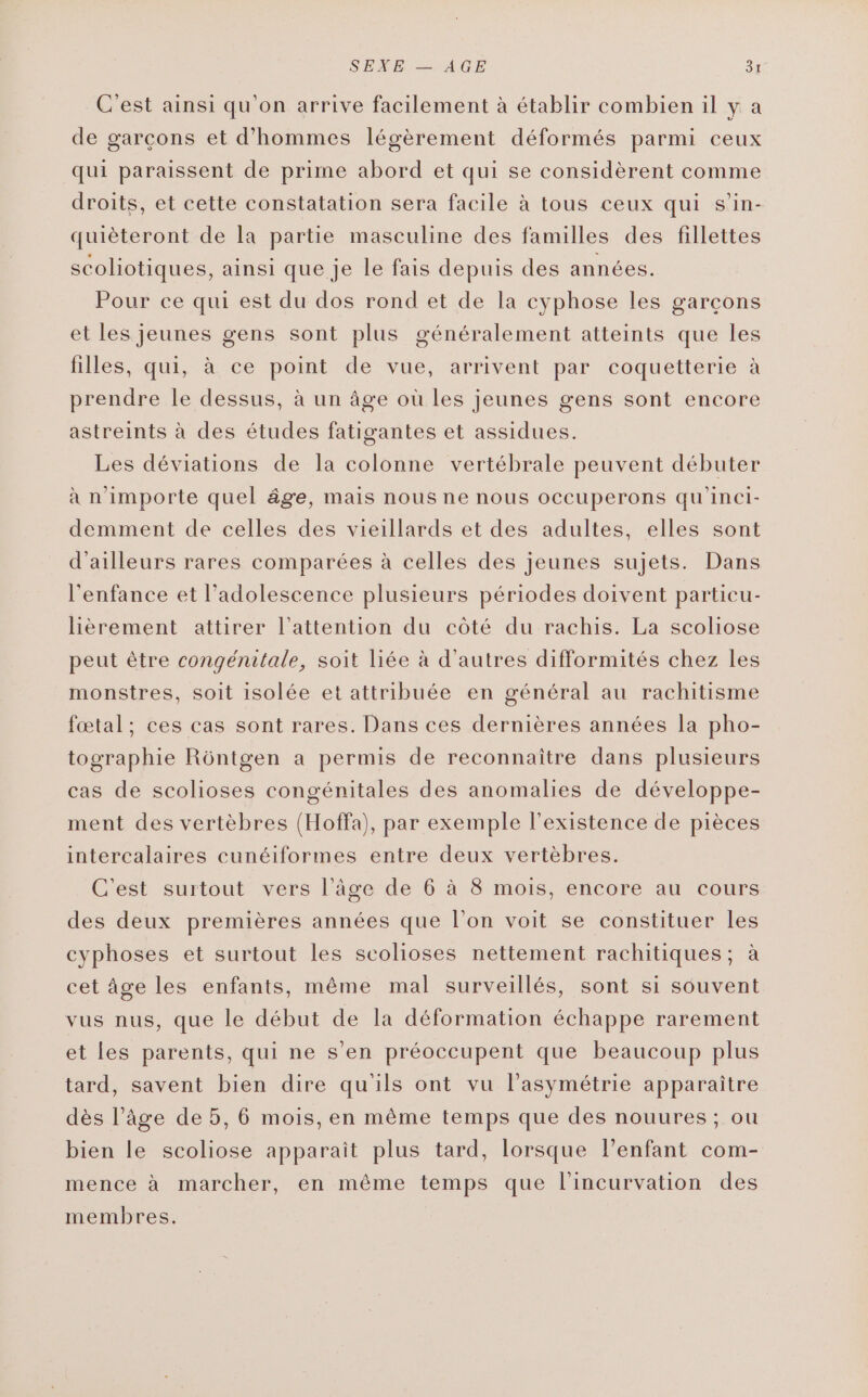 C'est ainsi qu'on arrive facilement à établir combien il y à de garcons et d'hommes légèrement déformés parmi ceux qui paraissent de prime abord et qui se considèrent comme droits, et cette constatation sera facile à tous ceux qui s’in- quièteront de la partie masculine des familles des fillettes scoliotiques, ainsi que je le fais depuis des années. Pour ce qui est du dos rond et de la cyphose les garcons et les jeunes gens sont plus généralement atteints que les filles, qui, à ce point de vue, arrivent par coquetterie à prendre le dessus, à un âge où les jeunes gens sont encore astreints à des études fatigantes et assidues. Les déviations de la colonne vertébrale peuvent débuter à n'importe quel âge, mais nous ne nous occuperons qu'inci- demment de celles des vieillards et des adultes, elles sont d’ailleurs rares comparées à celles des jeunes sujets. Dans l'enfance et l’adolescence plusieurs périodes doivent particu- lièrement attirer l'attention du côté du rachis. La scoliose peut être congénitale, soit liée à d’autres difformités chez les monstres, soit isolée et attribuée en général au rachitisme fœtal; ces cas sont rares. Dans ces dernières années la pho- tographie Rôntgen a permis de reconnaître dans plusieurs cas de scolioses congénitales des anomalies de développe- ment des vertèbres (Hoffa), par exemple l'existence de pièces intercalaires cunéiformes entre deux vertèbres. C'est surtout vers l’âge de 6 à 8 mois, encore au cours des deux premières années que l’on voit se constituer les cyphoses et surtout les scolioses nettement rachitiques; à cet âge les enfants, même mal surveillés, sont si souvent vus nus, que le début de la déformation échappe rarement et les parents, qui ne s’en préoccupent que beaucoup plus tard, savent bien dire qu'ils ont vu l’asymétrie apparaître dès l’âge de 5, 6 mois, en même temps que des nouures ; ou bien le scoliose apparait plus tard, lorsque l’enfant com- mence à marcher, en même temps que l'incurvation des membres.