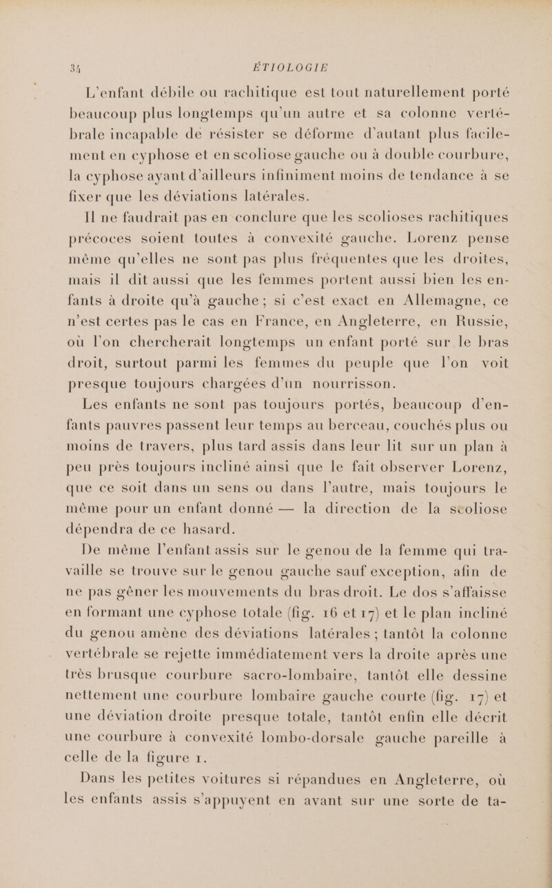 L'enfant débile ou rachitique est tout naturellement porté beaucoup plus longtemps qu'un autre et sa colonne verté- brale incapable de résister se déforme d'autant plus facile- ment en cyphose et en scoliose gauche ou à double courbure, la cyphose ayant d’ailleurs infiniment moins de tendance à se fixer que les déviations latérales. Il ne faudrait pas en conclure que les scolioses rachitiques précoces soient toutes à convexité gauche. Lorenz pense même qu'elles ne sont pas plus fréquentes que les droites, mais il dit aussi que les femmes portent aussi bien les en- fants à droite qu’à gauche; si c’est exact en Allemagne, ce n'est certes pas le cas en France, en Angleterre, en Russie, où l’on chercherait longtemps un enfant porté sur le bras droit, surtout parmi les femmes du peuple que lon voit presque toujours chargées d’un nourrisson. Les enfants ne sont pas toujours portés, beaucoup d’en- fants pauvres passent leur temps au berceau, couchés plus ou moins de travers, plus tard assis dans leur lit sur un plan à peu près toujours incliné ainsi que le fait observer Lorenz, que ce soit dans un sens ou dans l’autre, mais toujours le même pour un enfant donné — la direction de la stoliose dépendra de ce hasard. De mème l’enfant assis sur le genou de la femme qui tra- vaille se trouve sur le genou gauche sauf exception, afin de ne pas gèner les mouvements du bras droit. Le dos s'affaisse en formant une cyphose totale (fig. 16 et 17) et Le plan incliné du genou amène des déviations latérales ; tantôt la colonne vertébrale se rejette immédiatement vers la droite après une très brusque courbure sacro-lombaire, tantôt elle dessine nettement une courbure lombaire gauche courte (fig. 17) et une déviation droite presque totale, tantôt enfin elle décrit une courbure à convexité lombo-dorsale gauche pareille à celle de la figure 1. Dans les petites voitures si répandues en Angleterre, où les enfants assis s'appuyent en avant sur une sorte de ta-