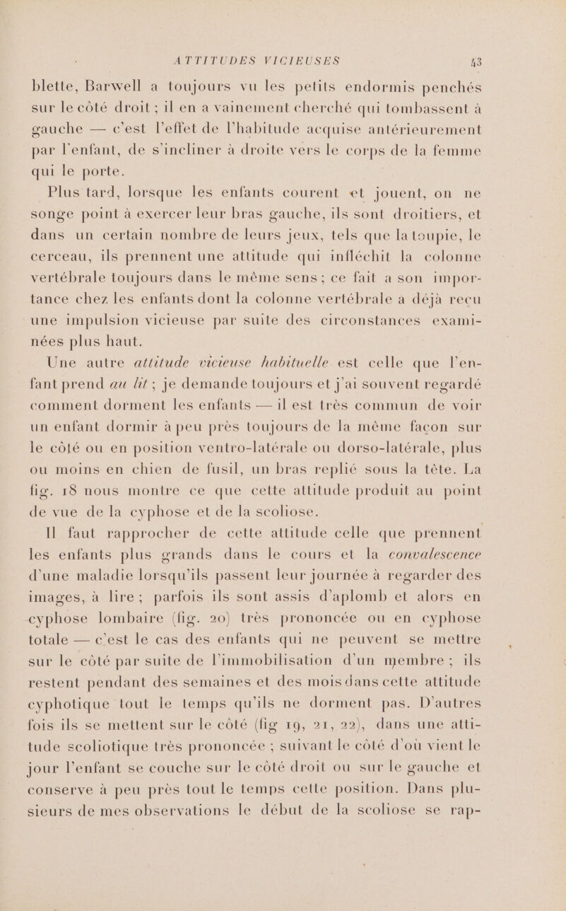 blette, Barwell à toujours vu les petits endormis penchés sur le côté droit ; il en a vainement cherché qui tombassent à gauche — c'est l'effet de l'habitude acquise antérieurement par l'enfant, de s’incliner à droite vers le corps de la femme qui le porte. Plus tard, lorsque les enfants courent et jouent, on ne songe point à exercer leur bras gauche, ils sont droitiers, et dans un certain nombre de leurs jeux, tels que la toupie, le cerceau, ils prennent une attitude qui infléchit la colonne vertébrale toujours dans le même sens; ce fait a son impor- tance chez les enfants dont la colonne vertébrale à déjà recu une impulsion vicieuse par suite des circonstances exami- nées plus haut. Une autre attitude vicieuse habituelle est celle que l’en- fant prend au ht; je demande toujours et j'ai souvent regardé comment dorment les enfants — 1l est très commun de voir un enfant dormir à peu près toujours de Ta même facon sur le côté ou en position ventro-latérale ou dorso-latérale, plus ou moins en chien de fusil, un bras replié sous la tête. La fig. r8 nous montre ce que cette attitude produit au point de vue de la cyphose et de la scoliose. Il faut rapprocher de cette attitude celle que prennent les enfants plus grands dans le cours et la convalescence d'une maladie lorsqu'ils passent leur journée à regarder des images, à lire; parfois 1ls sont assis d’aplomb et alors en cyphose lombaire (fig. 20) très prononcée ou en cyphose totale — c'est le cas des enfants qui ne peuvent se mettre sur le côté par suite de l’immobilisation d’un membre ; ils restent pendant des semaines et des mois dans cette attitude cyphotique tout le lemps qu'ils ne dorment pas. D'autres fois ils se mettent sur Le côté (fig 19, 21, 22), dans une atti- tude scoliotique très prononcée ; suivant le côté d'où vient le jour l'enfant se couche sur le côté droit ou sur le gauche et conserve à peu près tout le temps cette position. Dans plu- sieurs de mes observations le début de la scoliose se rap-