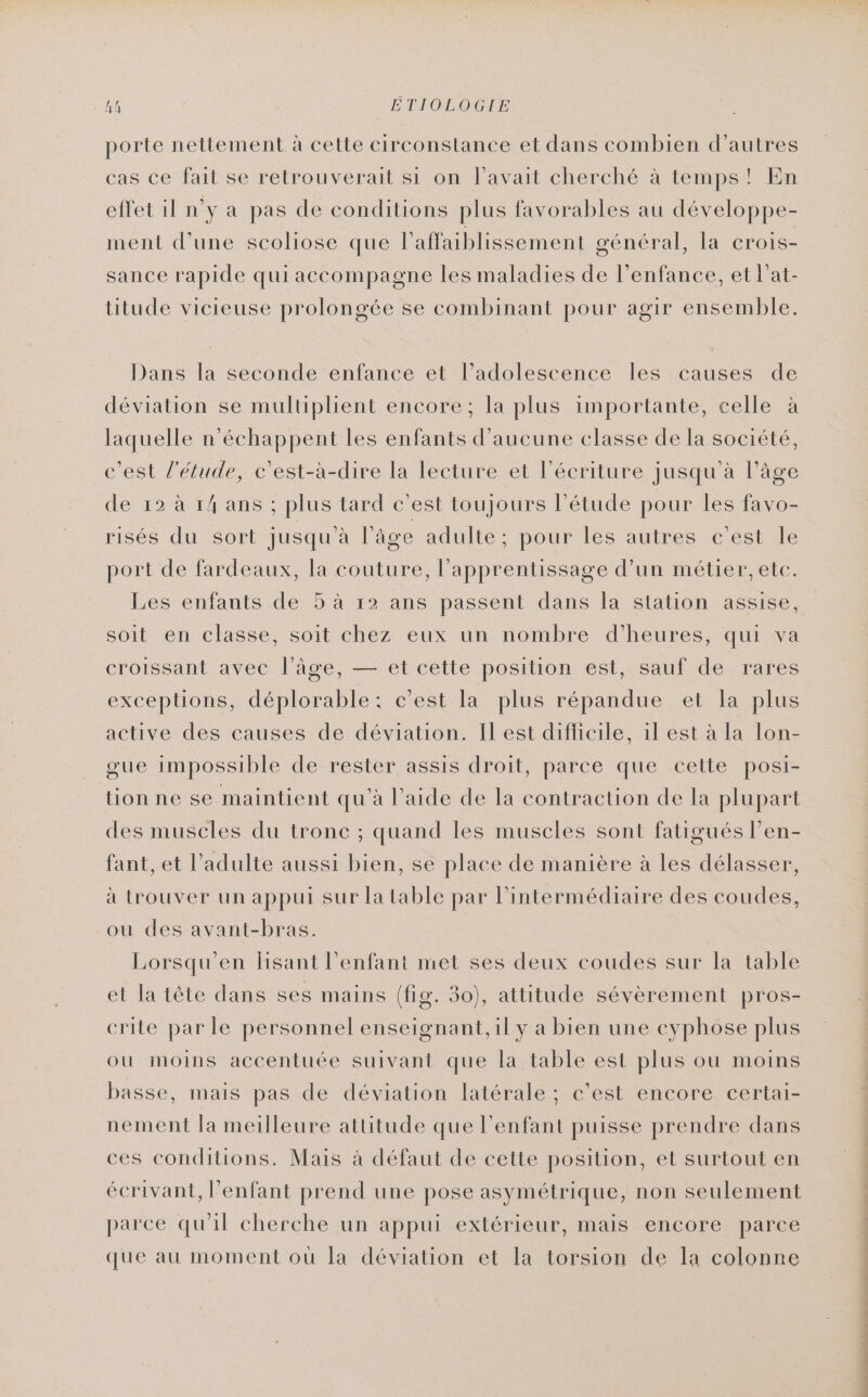 h! ÉTIOLOGIE porte nettement à cette circonstance et dans combien d’autres cas ce fait se retrouverait si on l'avait cherché à temps! En effet il n'y a pas de conditions plus favorables au développe- ment d’une scoliose que l'affaiblissement général, la crois- sance rapide qui accompagne les maladies de l'enfance, et Pat- titude vicieuse prolongée se combinant pour agir ensemble. Dans la seconde enfance et l'adolescence les causes de déviation se multiplient encore; la plus importante, celle à laquelle n’échappent les enfants d'aucune elasse de la société, c'est l'étude, c’est-à-dire la lecture et l'écriture jusqu'à l’âge de 12 à 14 ans ; plus tard c'est toujours l'étude pour les favo- risés du sort jusqu’à l'âge adulte; pour les autres c’est le port de fardeaux, la couture, l'apprentissage d’un métier, etc. Les enfants de 5 à 12 ans passent dans la station assise, soit en classe, soit chez eux un nombre d’heures, qui va croissant avec l’âge, — et cette position est, sauf de rares exceptions, déplorable: c’est la plus répandue et la plus active des causes de déviation. Il est difficile, il est à la lon- gue impossible de rester assis droit, parce que cette posi- tion ne se maintient qu'à l’aide de la contraction de la plupart des muscles du tronc ; quand les muscles sont fatigués l’en- fant, et l'adulte aussi bien, se place de manière à les délasser, à trouver un appui sur la table par l'intermédiaire des coudes, ou des avant-bras. Lorsqu’en lisant l'enfant met ses deux coudes sur la table et la tête dans ses mains (fig. 30), attitude sévèrement pros- crite par le personnel enseignant, il y a bien une eyphose plus ou moins accentuée suivant que la table est plus ou moins basse, mais pas de déviation latérale ; c'est encore certai- nement la meilleure attitude que l'enfant puisse prendre dans ces conditions. Mais à défaut de cette position, et surtout en écrivant, Penfant prend une pose asymétrique, non seulement parce qu'il cherche un appui extérieur, mais encore parce que au moment où la déviation et la torsion de la colonne