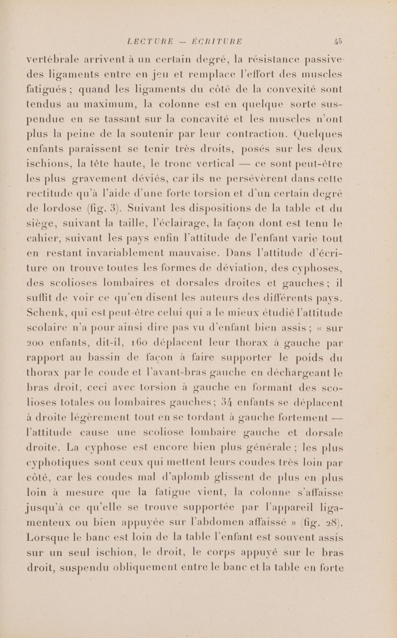 vertébrale arrivent à un certain degré, la résistance passive des ligaments entre en jeu et remplace l'effort des muscles fatigués ; quand les ligaments du côté de la convexité sont tendus au maximum, la colonne est en quelque sorte sus- pendue en se tassant sur la concavité et les muscles n’ont plus la peine de la soutenir par leur contraction. Quelques enfants paraissent se tenir très droits, posés sur les deux ischions, la tête haute, le tronc vertical — ce sont peut-être les plus gravement déviés, car ils ne persévèrent dans cette rectitude qu'à l’aide d’une forte torsion et d’un certain degré de lordose (fig. 3). Suivant les dispositions de la table et du siège, suivant la taille, l'éclairage, la façon dont est tenu le cahier, suivant les pays enfin l'attitude de l’enfant varie tout en restant invariablement mauvaise. Dans l'attitude d’écri- ture on trouve toutes les formes de déviation, des cyphoses, des scolioses lombaires et dorsales droites et gauches; il suffit de voir ce qu'en disent les auteurs des différents pays. Schenk, qui est peut-être celui qui à le mieux étudié lattitude scolaire n’a pour ainsi dire pas vu d'enfant bien assis ; « sur 200 enfants, dit-11, 160 déplacent leur thorax à gauche par rapport au bassin de facon à faire supporter le poids du thorax par le coude et lavant-bras gauche en déchargeant le bras droit, ceci avec torsion à gauche en formant des sco- lioses totales ou lombaires gauches; 34 enfants se déplacent à droite légèrement tout en se tordant à gauche fortement — l'attitude cause une scoliose lombaire gauche et dorsale droite. La cyphose est encore bien plus générale ; les plus cyphotiques sont ceux qui mettent leurs coudes très loin par côté, car les coudes mal d’aplomb glissent de plus en plus loin à mesure que la fatigue vient, la colonne s’affaisse jusqu'à ce qu'elle se trouve supportée par l'appareil liga- menteux ou bien appuyée sur l'abdomen -affaissé » (ke 028). Lorsque le banc est loin de la table l'enfant est souvent assis sur un seul ischion, le droit, le corps appuyé sur le bras droit, suspendu obliquement entre le banc et la table en forte