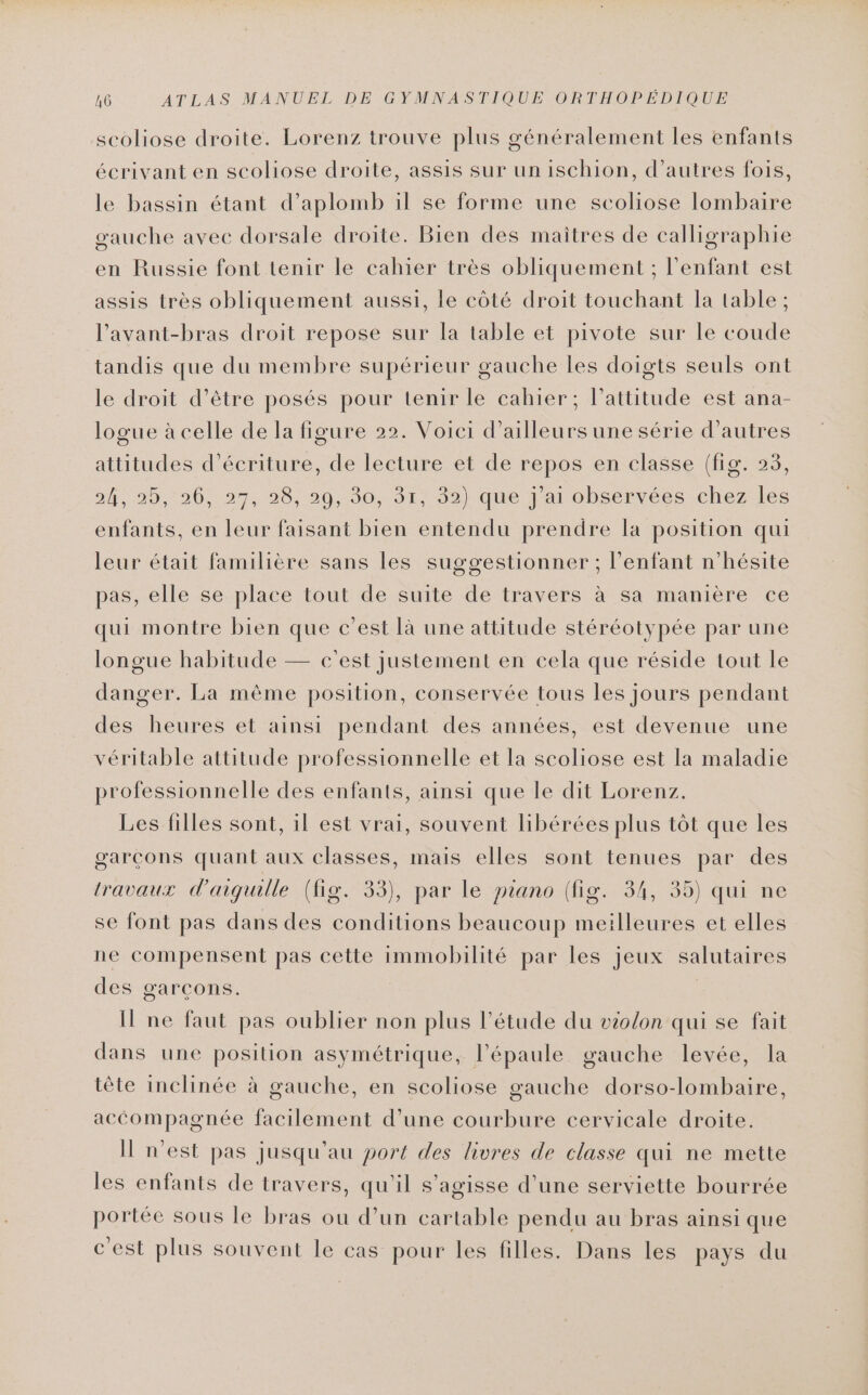 AG ATLAS MANUEL DE GYMNASTIQUE ORTHOPÉDIQUE scoliose droite. Lorenz trouve plus généralement les enfants écrivant en scoliose droite, assis sur un ischion, d’autres fois, le bassin étant d’aplomb il se forme une scoliose lombaire gauche avec dorsale droite. Bien des maitres de calligraphie en Russie font tenir le cahier très obliquement ; l'enfant est assis très obliquement aussi, le côté droit touchant la table ; l’avant-bras droit repose sur la table et pivote sur le coude tandis que du membre supérieur gauche les doigts seuls ont le droit d’être posés pour tenir le cahier; l'attitude est ana- logue à celle de la figure 22. Voici d’ailleurs une série d’autres attitudes d'écriture, de lecture et de repos en classe (fig. 23, nr, 20, -20,:274 00/2930 162) que darobserrec-icneztiles enfants, en leur faisant bien entendu prendre la position qui leur était familière sans les suggestionner ; l’enfant n'hésite pas, elle se place tout de suite de travers à sa manière ce qui montre bien que c’est là une attitude stéréotypée par une longue habitude — c'est justement en cela que réside tout le danger. La même position, conservée tous les jours pendant des heures et ainsi pendant des années, est devenue une véritable attitude professionnelle et la scoliose est la maladie professionnelle des enfants, ainsi que le dit Lorenz. Les filles sont, il est vrai, souvent libérées plus tôt que les garcons quant aux classes, mais elles sont tenues par des travaux d'aiguille (fig. 33), par le piano (fig. 34, 35) qui ne se font pas dans des conditions beaucoup meilleures et elles ne compensent pas cette immobilité par les jeux salutaires des garçons. I ne faut pas oublier non plus l'étude du violon qui se fait dans une posilion asymétrique, l'épaule gauche levée, la tête inclinée à gauche, en scoliose gauche dorso-lombaire, accompagnée facilement d’une courbure cervicale droite. I n'est pas jusqu'au port des livres de classe qui ne mette les enfants de travers, qu'il s'agisse d’une serviette bourrée portée sous le bras ou d’un cartable pendu au bras ainsi que c'est plus souvent le cas pour les filles. Dans les pays du
