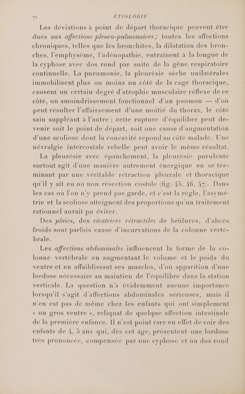 Les déviations à point de départ thoracique peuvent être dues aux affections pleuro-pulmonaires ; toutes les affections chroniques, telles que les bronchites, la dilatation des bron- ches, l’'emphysème, l’adénopathie, entrainent à la longue de la cyphose avec dos rond par suite de la gêne respiratoire continuelle. La pneumonie, la pleurésie sèche unilatérales immobilisent plus ou moins un côté de la cage thoracique, causent un certain degré d’atrophie musculaire réflexe de ce côté, un amoindrissement fonctionnel d’un poumon — d’où peut résulter l’affaissement d’une moitié du thorax, le côté sain suppléant à l’autre ; cette rupture d'équilibre peut de- venir soit le point de départ, soit une cause d'augmentation d’une scoliose dont la concavité répond au côté malade. Une névralgie intercostale rebelle peut avoir le même résultat. La pleurésie avec épanchement, la pleurésie purulente surtout agit d'une manière autrement énergique en se ter- minant par une véritable rétraction pleurale et thoracique qu'il y ait eu ou non résection costale (fig. 45, 46, 47). Dans les cas ouù l'on n y prend pas garde, et c’est la règle, l'asymé- trie et la scoliose atteignent des proportions qu'un traitement rationnel aurait pu éviter. Des plaies, des cicatrices rétractiles de brülures, d’abcès froids sont parfois cause d’incurvations de la colonne verté- brale. Les affections abdominales influencent la forme de la co- lonne vertébrale en augmentant le volume et le poids du ventre et en affaiblissant ses muscles, d’où apparition d'une lordose nécessaire au maintien de l'équilibre dans la station verticale. La question n’a évidemment aucune importance lorsqu'il s’agit d’affections abdominales sérieuses, mais il n'en est pas de même chez les enfants qui ont simplement «un gros ventre », reliquat de quelque affection intestinale de la première enfance. Il n’est point rare en effet de voir des enfants de 4, 5 ans qui, dès cet âge, présentent une lordose très prononcée, compensée par une cyphose et un dos rond