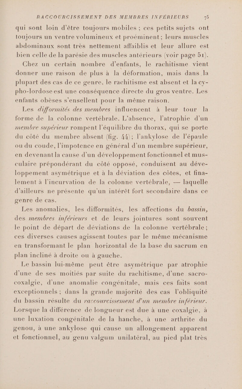 qui sont loin d’être toujours mobiles ; ces petits sujets ont toujours un ventre volumineux et proéminent : leurs muscles abdominaux sont très nettement affaiblis et leur allure est bien celle de la parésie des muscles antérieurs (voir page 57). Chez un certain nombre d'enfants, le rachitisme vient donner une raison de plus à la déformation, mais dans la plupart des cas de ce genre, le rachitisme est absent et la cy- pho-lordose est une conséquence directe du gros ventre. Les enfants obèses s’ensellent pour la même raison. Les dijfformités des membres influencent à leur tour la forme de la colonne vertébrale. L'absence, l’atrophie d’un membre supérieur rompent l'équilibre du thorax, qui se porte du côté du membre absent (fig. 44); l’ankylose de l'épaule ou du coude, l’impotence en général d’un membre supérieur, en devenant la cause d’un développement fonctionnel et mus- culaire prépondérant du côté opposé, conduisent au déve- loppement asymétrique et à la déviation des côtes, et fina- lement à l’incurvation de la colonne vertébrale, — laquelle d'ailleurs ne présente qu'un intérêt fort secondaire dans ce genre de cas. Les anomalies, les difformités, les affections du bassin, des membres inférieurs et de leurs jointures sont souvent le point de départ de déviations de la colonne vertébrale; ces diverses causes agissent toutes par le même mécanisme en transformant le plan horizontal de la base du sacrum en plan incliné à droite ou à gauche. Le bassin lui-même peut être asymétrique par atrophie d'une de ses moitiés par suite du rachitisme, d’une _ sacro- coxalgie, d'une anomalie congénitale, mais ces faits sont exceptionnels ; dans la grande majorité des cas l’obliquité du bassin résulte du raccourcissement d’un membre inférieur. Lorsque la différence de longueur est due à une coxalgie, à une fuxation congénitale de la hanche, à une arthrite du genou, à une ankylose qui cause un allongement apparent et fonctionnel, au genu valgum unilatéral, au pied plat très