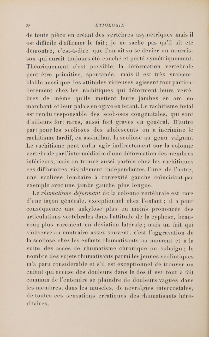 de toute pièce en créant des vertèbres asymétriques mais il est difficile d'affirmer le fait; je ne sache pas qu'il ait été démontré, c’est-à-dire que l’on ait vu se dévier un nourris- son qui aurait toujours été couché et porté symétriquement. Théoriquement c'est possible, la déformation vertébrale peut être primitive, spontanée, mais il est très vraisem- blable aussi que les attitudes vicieuses agissent tout particu- lièrement chez les rachitiques qui déforment leurs vertè- bres de même qu'ils mettent leurs jambes en arc en marchant et leur palais en ogive en tetant. Le rachitisme fœtal est rendu responsable des scolioses congénitales, qui sont d’ailleurs fort rares, aussi fort graves en général. D'autre part pour les scolioses des adolescents on a incriminé le rachitisme tardif, en assimilant la scoliose au genu valgum. Le rachitisme peut enfin agir indirectement sur la colonne vertébrale par l'intermédiaire d’une déformation des membres inférieurs, mais on trouve aussi parfois chez les rachitiques ces difformités visiblement indépendantes l’une de l’autre, une scoliose lombaire à convexité gauche coïncidant par exemple avec une jambe gauche plus longue. Le rhumatisme déformant de la colonne vertébrale est rare d'une facon générale, exceptionnel chez l'enfant ; il a pour conséquence une ankylose plus ou moins prononcée des articulations vertébrales dans l'attitude de la cyphose, beau- coup plus rarement en déviation latérale ; mais un fait qui s'observe au contraire assez souvent, c'est l’aggravation de la scoliose chez les enfants rhumatisants au moment et à la suite des accès de rhumatisme chronique ou subaigu; le nombre des sujets rhumatisants parmi les jeunes scoliotiques m'a paru considérable et s’il est exceptionnel de trouver un enfant qui accuse des douleurs dans le dos il est tout à fait commun de l'entendre se plaindre de douleurs vagues dans les membres, dans les muscles, de névralgies intercostales, de toutes ces sensations erratiques des rhumatisants héré- ditaires,