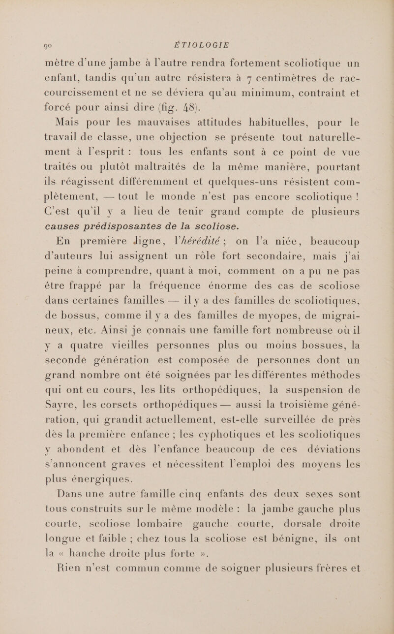 mètre d'une jambe à l’autre rendra fortement scoliotique un enfant, tandis qu'un autre résistera à 7 centimètres de rac- courcissement et ne se déviera qu’au minimum, contraint et forcé pour ainsi dire (fig. 48). Mais pour les mauvaises attitudes habituelles, pour le travail de classe, une objection se présente tout naturelle- ment à l'esprit: tous les enfants sont à ce point de vue traités ou plutôt maltraités de la même manière, pourtant ils réagissent différemment et quelques-uns résistent com- plètement, — tout le monde n'est pas encore scoliotique ! C'est qu'il y a lieu de tenir grand compte de plusieurs causes prédisposantes de la scoliose. En première digne, l'hérédité; on l’a niée, beaucoup d'auteurs lui assignent un rôle fort secondaire, mais jai peine à comprendre, quant à moi, comment on a pu ne pas être frappé par la fréquence énorme des cas de scoliose dans certaines familles — il y a des familles de scoliotiques, de bossus, comme il y a des familles de myopes, de migrai- neux, etc. Ainsi je connais une famille fort nombreuse où il y à quatre vieilles personnes plus ou moins bossues, la secondé génération est composée de personnes dont un orand nombre ont été soignées par les différentes méthodes qui ont eu cours, les lits orthopédiques, la suspension de Sayre, les corsets orthopédiques — aussi la troisième géné- ration, qui grandit actuellement, est-elle surveillée de près dès la première enfance ; les cyphotiques et les scoliotiques y abondent et dès l’enfance beaucoup de ces déviations s annoncent graves et nécessitent l'emploi des moyens les plus énergiques. Dans une autre famille cinq enfants des deux sexes sont tous construits sur le même modèle : la jambe gauche plus courte, scoliose lombaire gauche courte, dorsale droite longue et faible ; chez tous la scoliose est bénigne, ils ont la « hanche droite plus forte ». Rien n'est commun comme de soigner plusieurs frères et