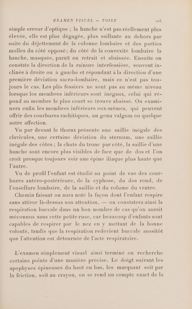 simple erreur d'optique ; la hanche n'est pas réellement plus élevée, elle est plus dégagée, plus saillante au dehors par suite du déjettement de la colonne lombaire et des parties molles du côté opposé; du côté de la convexité lombaire la hanche, masquée, parait en retrait et abaissée. Ensuite on constate la direction de la rainure interfessière, souvent in- clinée à droite ou à gauche et répondant à la direction d'une première déviation sacro-lombaire, mais ce n'est pas tou- jours le cas. Les plis fessiers ne sont pas au même niveau lorsque les membres inférieurs sont inégaux, celui qui ré- pond au membre le plus court se trouve abaissé. On exami- nera enfin les membres inférieurs eux-mêmes, qui peuvent offrir des courbures rachitiques, un genu valgum ou quelque autre affection. Vu par devant le thorax présente une saillie inégale des clavicules, une certaine déviation du sternum, une salle inégale des côtes ; la chute du tronc par côté, la saillie d'une hanche sont encore plus visibles de face que de doset l’on croit presque toujours voir une épine iliaque plus haute que l'autre. Vu de profil l'enfant est étudié au point de vue des cour- bures antéro-postérieure, de la cyphose, du dos rond, de l’ensellure lombaire, de la saillie et du volume du ventre. Chemin faisant on aura noté la facon dont l'enfant respire sans attirer là-dessus son attention, — on constatera ainsi la respiration buccale dans un bon nombre de cas qu'on aurait méconnus sans cette petite ruse, car beaucoup d'enfants sont capables de respirer par le nez en y mettant de la bonne volonté, tandis que la respiration redevient buccale aussitôt que l'attention est détournée de l’acte respiratoire. L'examen simplement visuel ainsi terminé on recherche certains points d’une manière précise. Le doigt suivant les apophyses épineuses du haut en bas, les marquant soit par la friction, soit au crayon, on se rend un compte exact de Îa