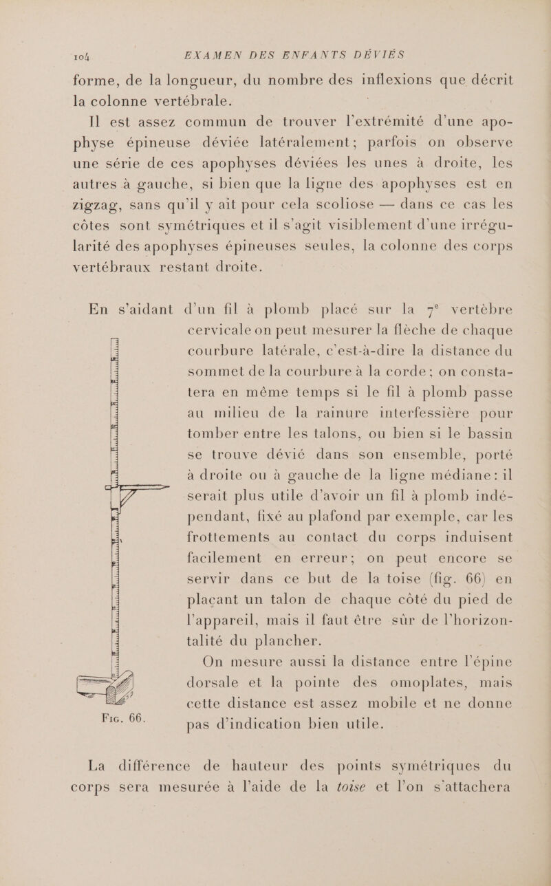 forme, de la longueur, du nombre des inflexions que décrit la colonne vertébrale. Il est assez commun de trouver l'extrémité d’une apo- physe épineuse déviée latéralement; parfois on observe une série de ces apophyses déviées les unes à droite, les autres à gauche, si bien que la ligne des apophyses est en zigzag, sans qu'il y ait pour cela scoliose — dans ce cas les côtes sont symétriques et il s’agit visiblement d'une irrégu- larité des apophyses épineuses seules, la colonne des corps vertébraux restant droite. En s’aidant d’un fil à plomb placé sur la 7° vertèbre cervicale on peut mesurer la flèche de chaque courbure latérale, c'est-à-dire la distance du sommet de la courbure à la corde; on consta- tera en même temps si le fil à plomb passe au milieu de la rainure interfessière pour tomber entre les talons, ou bien si le bassin se trouve dévié dans son ensemble, porté à droite ou à gauche de la ligne médiane: il serait plus utile d’avoir un fil à plomb indé- pendant, fixé au plafond par exemple, car les frottements au contact du corps induisent facilement en erreur: on. peut encore se servir dans ce but de la toise (fig. 66) en placant un talon de chaque côté du pied de l'appareil, mais 1l faut être sûr de l’horizon- talité du plancher. On mesure aussi la distance entre l’épine dorsale et la pointe des omoplates, mais cette distance est assez mobile et ne donne pas d'indication bien utile. La différence de hauteur des points symétriques du corps sera mesurée à l’aide de la éose et l’on s'attachera