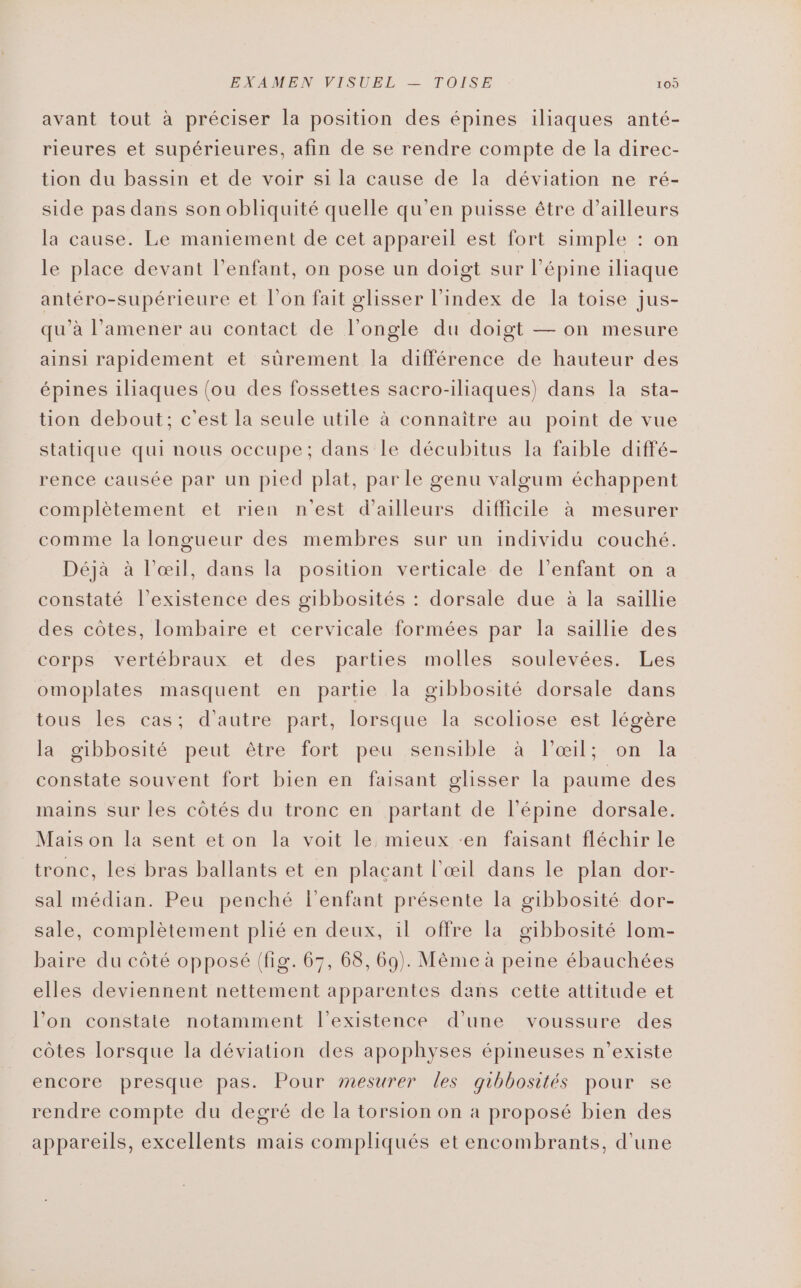 avant tout à préciser la position des épines iliaques anté- rieures et supérieures, afin de se rendre compte de la direc- tion du bassin et de voir si la cause de la déviation ne ré- side pas dans son obliquité quelle qu'en puisse être d’ailleurs la cause. Le maniement de cet appareil est fort simple : on le place devant l'enfant, on pose un doigt sur l’épine iliaque antéro-supérieure et l’on fait glisser l'index de Ia toise jus- qu’à l’amener au contact de l’ongle du doigt — on mesure ainsi rapidement et sûrement la différence de hauteur des épines iliaques (ou des fossettes sacro-iliaques) dans la sta- tion debout; c'est la seule utile à connaître au point de vue statique qui nous occupe; dans le décubitus la faible diffé- rence causée par un pied plat, par le genu valgum échappent complètement et rien n'est d’ailleurs difficile à mesurer comme la longueur des membres sur un individu couché. Déjà à l'œil, dans la position verticale de l'enfant on à constaté l’existence des gibbosités : dorsale due à la saillie des côtes, lombaire et cervicale formées par la saillie des corps vertébraux et des parties molles soulevées. Les omoplates masquent en partie la gibbosité dorsale dans tous les cas; d'autre part, lorsque la scoliose est légère la. gibbosité peut être fort peu sensible à l'œrl; on la constate souvent fort bien en faisant glisser la paume des mains sur les côtés du tronc en partant de l’épine dorsale. Mais on la sent et on la voit le mieux ‘en faisant fléchir le tronc, les bras ballants et en plaçant l'œil dans le plan dor- sal médian. Peu penché l'enfant présente la gibbosité dor- sale, complètement plié en deux, il offre la gibbosité lom- baire du côté opposé (fig. 67, 68, 69). Même à peine ébauchées elles deviennent nettement apparentes dans cette attitude et l’on constate notamment l'existence d’une voussure des côtes lorsque la déviation des apophyses épineuses n'existe encore presque pas. Pour mesurer les gibbosités pour se rendre compte du degré de la torsion on a proposé bien des appareils, excellents mais compliqués et encombrants, d'une