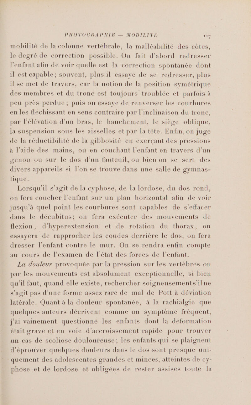 PHOTOGRAPHIE — MOBILITÉ 1x7 mobilité de la colonne vertébrale, Ia malléabilité des côtes, le degré de correction possible. On fait d'abord redresser l'enfant afin de voir quelle est la correction spontanée dont il est capable; souvent, plus il essaye de se redresser, plus il se met de travers, car la notion de la position symétrique des membres et du tronc est toujours troublée et parfois à peu près perdue; puis on essaye de renverser les courbures en les fléchissant en sens contraire par l’inclinaison du trone, par l'élévation d’un bras, le hanchement, le siège oblique, la suspension sous les aisselles et par Ta tête. Enfin, on juge de la réductibilité de la gibbosité en exerçant des pressions à l’aide des mains, ou en couchant l'enfant en travers d’un œenou ou sur le dos d’un fauteuil, ou bien on se sert des divers appareils si l’on se trouve dans une salle de gymnas- tique. | Lorsqu'il s’agit de la cyphose, de la lordose, du dos rond, on fera coucher l'enfant sur un plan horizontal afin de voir jusqu'à quel point les courbures sont capables de s’effacer dans le décubitus; on fera exécuter des mouvements de flexion, d’hyperextension et de rotation du thorax, on essayera de rapprocher les coudes derrière le dos, on fera dresser l’enfant contre le mur. On se rendra enfin compte au cours de l’examen de l’état des forces de l'enfant. La douleur provoquée par la pression sur les vertèbres ou par les mouvements est absolument exceptionnelle, si bien qu'il faut, quand elle existe, rechercher soigneusements’ilne s’agit pas d’une forme assez rare de mal de Pott à déviation latérale. Quant à la douleur spontanée, à la rachialgie que quelques auteurs décrivent comme un symptôme fréquent, j'ai vainement questionné les enfants dont la déformation était grave et en voie d’accroissement rapide pour trouver un cas de scoliose douloureuse; les enfants qui se plaignent d’éprouver quelques douleurs dans le dos sont presque uni- quement des adolescentes grandes et minces, atteintes de cy- phose et de lordose et obligées de rester assises toute la
