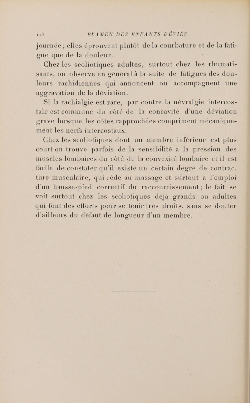 journée; elles éprouvent plutôt de la courbature et de la fati- gue que de la douleur. Chez les scoliotiques adultes, surtout chez les rhumati- sants, on observe en général à la suite de fatigues des dou- leurs rachidiennes qui annoncent ou accompagnent une aggravation de la déviation. Si la rachialgie est rare, par contre la névralgie intercos- tale est commune du côté de la concavité d’une déviation grave lorsque les côtes rapprochées compriment mécanique- ment les nerfs intercostaux. Chez les scoliotiques dont un membre inférieur est plus court on trouve parfois de la sensibilité à la pression des muscles lombaires du côté de la convexité lombaire et il est facile de constater qu’il existe un certain degré de contrac- ture musculaire, qui cède au massage et surtout à l'emploi d’un hausse-pied correctif du raccourcissement; le fait se voit surtout chez les scoliotiques déjà grands ou adultes qui font des efforts pour se tenir très droits, sans se douter d’ailleurs du défaut de longueur d’un membre.