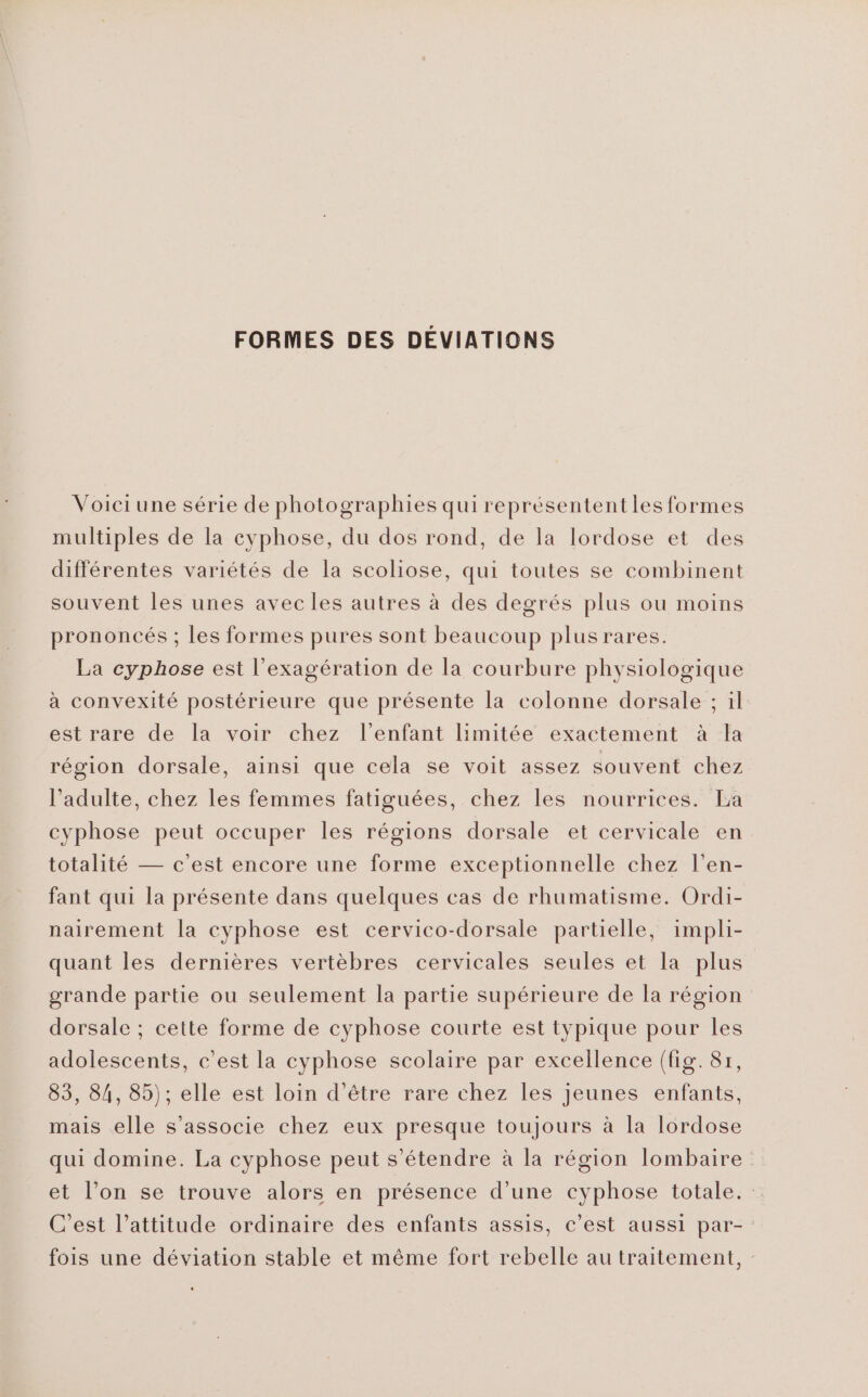 FORMES DES DÉVIATIONS Voiciune série de photographies qui représententles formes multiples de la cyphose, du dos rond, de la lordose et des différentes variétés de la scoliose, qui toutes se combinent souvent les unes avec les autres à des degrés plus ou moins prononcés ; les formes pures sont beaucoup plus rares. La cyphose est l’exagération de la courbure physiologique à convexité postérieure que présente la colonne dorsale ; il est rare de la voir chez l'enfant limitée exactement à la région dorsale, ainsi que cela se voit assez souvent chez l'adulte, chez les femmes fatiguées, chez les nourrices. La cyphose peut occuper les régions dorsale et cervicale en totalité — c’est encore une forme exceptionnelle chez l’en- fant qui la présente dans quelques cas de rhumatisme. Ordi- nairement la cyphose est cervico-dorsale partielle, impli- quant les dernières vertèbres cervicales seules et la plus grande partie ou seulement la partie supérieure de la région dorsale ; cette forme de cyphose courte est typique pour les adolescents, c’est la cyphose scolaire par excellence (fig. 8r, 83, 84, 85); elle est loin d’être rare chez les jeunes enfants, mais elle s'associe chez eux presque toujours à la lordose qui domine. La cyphose peut s'étendre à la région lombaire et l’on se trouve alors en présence d’une cyphose totale. C’est l’attitude ordinaire des enfants assis, c’est aussi par- fois une déviation stable et même fort rebelle au traitement,